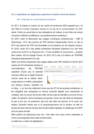 La révolution digitale va-t-elle bousculer l’ordre établi du BTP ?
II.5. L’exploitation du digital pour optimiser la relation client est relative.
#5.1. Notoriété via un site Internet insuffisante.
En 2011, la Capeb au travers de son cahier de tendances 2025 rappelait que « le
site Web et l’e-mail s’imposent comme le b.a.-ba de la communication du XXIe
siècle. Vitrine du savoir-faire et des réalisations de l’artisan, le site Web est surtout
l’occasion d’afficher sa différence, son positionnement marketing ».
En 2013, selon le Baromètre des usages numériques professionnels – EBP &
Opinionway : 55 % des patrons de TPE estiment indispensable d’avoir un site et
46 % des patrons de TPE sont favorables à une présence sur les réseaux sociaux.
En 2014, seuls 42 % des petites entreprises françaises disposent d’un site Web
contre plus de 60 % au Royaume-Uni. « Il faut accélérer le mouvement », souligne
Nick Leeder, DG de Google France. En 2015, 50 % des 3,4 millions de TPE/PME
françaises disposeraient d’un site.
Selon une étude comparative des usages digitaux des TPE réalisée en février 2015
auprès de 312 entreprises basées en
Loire-Atlantique : les TPE/PME
exploitent encore peu le potentiel
business offert par le digital (Internet
comme canal de la relation client,
usage depuis un mobile, participation
aux réseaux sociaux, expertise via
un blog,…), en tout cas nettement moins que les ETI et les grandes entreprises, et
les inégalités des entreprises en termes d’activité digitale sont importantes et
multiples. Que ce soit du fait de leur taille, de leur type de clientèle ou encore de leur
métier. En général, moins l’entreprise est grande, moins son site Web est développé
et peu à jour (ou, dit autrement, plus son site Web est pauvre). Et le zoom par
secteur d’activité montre que si la banque/assurance est le secteur en tête en
termes de sites Internet incluant des fonctionnalités digitales, la métallurgie et le BTP
sont en queue de liste.
Elles partent de (beaucoup) plus loin, mais elles sont aussi moins préparées et
moins accompagnées dans cette transformation.
La taille est un critère de digitalisation :
Stéphanie Bigeon-Bienvenu
Thèse professionnelle MBA Spécialisé Marketing Commerce sur Internet – PT2015 38/140
 