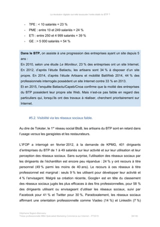 La révolution digitale va-t-elle bousculer l’ordre établi du BTP ?
- TPE : < 10 salariés = 23 %
- PME : entre 10 et 249 salariés = 24 %
- ETI : entre 250 et 4 999 salariés = 39 %
- GE : > 5 000 salariés = 54 %
Dans le BTP, on assiste à une progression des entreprises ayant un site depuis 5
ans :
En 2010, selon une étude Le Moniteur, 23 % des entreprises ont un site Internet.
En 2012, d’après l’étude Batiactu, les artisans sont 34 % à disposer d’un site
propre. En 2014, d’après l’étude Artisans et mobilité BatiWeb 2014, 44 % des
professionnels interrogés possèdent un site Internet contre 33 % en 2013.
Et en 2015, l’enquête Batiactu/Capeb/Cnoa confirme que la moitié des entreprises
du BTP possèdent leur propre site Web. Mais n’est-ce pas faible en regard des
particuliers qui, lorsqu’ils ont des travaux à réaliser, cherchent prioritairement sur
Internet.
#5.2. Visibilité via les réseaux sociaux faible.
Au dire de Tokster, le 1er
réseau social BtoB, les artisans du BTP sont en retard dans
l’usage versus les garagistes et les restaurateurs.
L’IFOP a interrogé en février 2012, à la demande de KPMG, 401 dirigeants
d’entreprises du BTP de 1 à 49 salariés sur leur activité et sur leur utilisation et leur
perception des réseaux sociaux. Sans surprise, l’utilisation des réseaux sociaux par
les dirigeants de l’échantillon est encore peu répandue : 24 % y ont recours à titre
personnel (49 % parmi les moins de 40 ans). Le recours à ces réseaux à titre
professionnel est marginal : seuls 9 % les utilisent pour développer leur activité et
4 % l’envisagent. Malgré sa création récente, Google+ est en tête du classement
des réseaux sociaux jugés les plus efficaces à des fins professionnelles, pour 58 %
des dirigeants utilisant ou envisageant d’utiliser les réseaux sociaux, suivi par
Facebook pour 41 % et Twitter pour 30 %. Paradoxalement, les réseaux sociaux
affirmant une orientation professionnelle comme Viadeo (14 %) et LinkedIn (7 %)
Stéphanie Bigeon-Bienvenu
Thèse professionnelle MBA Spécialisé Marketing Commerce sur Internet – PT2015 39/140
 