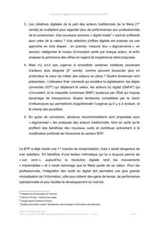 La révolution digitale va-t-elle bousculer l’ordre établi du BTP ?
3. Les initiatives digitales de la part des acteurs traditionnels de la filière [1er
cercle] se multiplient pour apporter plus de performances aux professionnels
de la construction. Ces nouveaux services « digital inside4
» sont-ils suffisants
pour créer de la valeur ? Une sélection d’offres digitale est évaluée via une
approche en trois étapes : en premier, mesurer leur « digynamisme », en
second, catégoriser le niveau d’innovation porté par chaque acteur, et enfin
analyser la pertinence des offres en regard de l’expérience client proposée.
4. Mais n’y a-t-il pas urgence à considérer certaines initiatives provenant
d’acteurs plus éloignés [2e
cercle], comme pouvant bousculer plus en
profondeur le cœur de métier des acteurs en place ? Quatre tendances sont
présentées : l’utilisateur final connecté qui accélère la digitalisation, les objets
connectés (IOT5
) qui déplacent la valeur, les acteurs du digital (GAFA6
) qui
s’incrustent, et la maquette numérique (BIM7
) soutenue par l’État qui impose
davantage de transparence. Quatre tendances complétées par la vision
d’influenceurs qui permettront d’appréhender l’urgence qu’il y a à évoluer, et
le champ des possibles.
5. En guise de conclusion, plusieurs recommandations sont proposées pour
« digynamiser » les pratiques des acteurs traditionnels, faire en sorte qu’ils
profitent des bénéfices des nouveaux outils et contribuer activement à la
modification profonde de l’économie du secteur BTP.
Le BTP a déjà monté une 1re
marche de modernisation, mais il serait dangereux de
s’en satisfaire. S’il bénéficie d’une lenteur intrinsèque qui lui a toujours permis de
« voir venir », aujourd’hui la révolution digitale rend les mouvements
« imprévisibles » et il serait dommage que la filière perde de sa valeur. Pour les
professionnels, l’intégration des outils du digital doit permettre une plus grande
mutualisation de l’information, utile pour obtenir des gains de temps, de performance
opérationnelle et pour faciliter le développement du marché.
4
Intégrant les technologies de l’Internet
5
Internet of things / Internet des objets
6
Google Apple Facebook Amazon
7
Building information model / Modélisation des échanges d’information des bâtiments
Stéphanie Bigeon-Bienvenu
Thèse professionnelle MBA Spécialisé Marketing Commerce sur Internet – PT2015 4/140
 