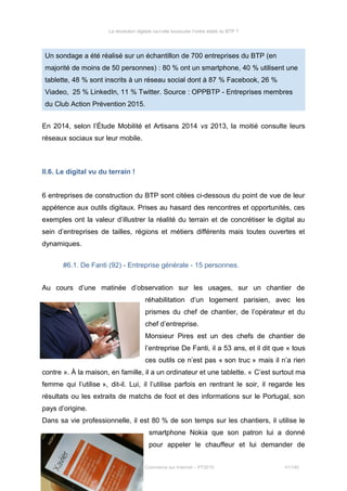 La révolution digitale va-t-elle bousculer l’ordre établi du BTP ?
Un sondage a été réalisé sur un échantillon de 700 entreprises du BTP (en
majorité de moins de 50 personnes) : 80 % ont un smartphone, 40 % utilisent une
tablette, 48 % sont inscrits à un réseau social dont à 87 % Facebook, 26 %
Viadeo, 25 % LinkedIn, 11 % Twitter. Source : OPPBTP - Entreprises membres
du Club Action Prévention 2015.
En 2014, selon l’Étude Mobilité et Artisans 2014 vs 2013, la moitié consulte leurs
réseaux sociaux sur leur mobile.
II.6. Le digital vu du terrain !
6 entreprises de construction du BTP sont citées ci-dessous du point de vue de leur
appétence aux outils digitaux. Prises au hasard des rencontres et opportunités, ces
exemples ont la valeur d’illustrer la réalité du terrain et de concrétiser le digital au
sein d’entreprises de tailles, régions et métiers différents mais toutes ouvertes et
dynamiques.
#6.1. De Fanti (92) - Entreprise générale - 15 personnes.
Au cours d’une matinée d’observation sur les usages, sur un chantier de
réhabilitation d’un logement parisien, avec les
prismes du chef de chantier, de l’opérateur et du
chef d’entreprise.
Monsieur Pires est un des chefs de chantier de
l’entreprise De Fanti, il a 53 ans, et il dit que « tous
ces outils ce n’est pas « son truc » mais il n’a rien
contre ». À la maison, en famille, il a un ordinateur et une tablette. « C’est surtout ma
femme qui l’utilise », dit-il. Lui, il l’utilise parfois en rentrant le soir, il regarde les
résultats ou les extraits de matchs de foot et des informations sur le Portugal, son
pays d’origine.
Dans sa vie professionnelle, il est 80 % de son temps sur les chantiers, il utilise le
smartphone Nokia que son patron lui a donné
pour appeler le chauffeur et lui demander de
Stéphanie Bigeon-Bienvenu
Thèse professionnelle MBA Spécialisé Marketing Commerce sur Internet – PT2015 41/140
 