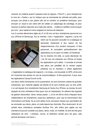 La révolution digitale va-t-elle bousculer l’ordre établi du BTP ?
ramener du matériel quand il passera chez le négoce « Point P », pour réceptionner
le sms de « Cedeo » qui lui indique que sa commande de robinets est prête, pour
envoyer une photo à son patron afin de lui montrer un problème technique, pour
envoyer un visuel à son client afin de valider un calepinage de carrelage, et pour
recevoir et parfois répondre aux mails des clients… d’ailleurs il préfère communiquer
par sms : plus rapide et moins exigeant en termes de rédaction.
Les 2 ouvriers électriciens âgés de 31 et 32 ans ont leur smartphone personnel sur
eux (iPhone et Samsung). Sur le chantier, c’est « l’application Legrand » qu’ils me
citent car ils peuvent consulter le e-catalogue et
demander facilement à leur patron de les
réapprovisionner d’un produit manquant. À titre
personnel, ils consultent particulièrement des
applications sur le sport, la météo, et Facebook.
Sur le chantier d’à côté, un autre électricien de
+ de 40 ans me présente son iPhone et toutes
les applications qu’il utilise : il consulte et annote
ses plans (en parallèle de la version papier
présente sur le chantier), il utilise également
« l’application e-catalogue de Legrand », le niveau, une boussole, le GPS, et les sms
et il transmet des photos en cas de soucis/malfaçon. À titre personnel, il joue avec
les applications Candy Crunch et QI.
Les deux chefs d’entreprise ont la quarantaine, ils sont d’anciens cadres de grandes
entreprises, leur maturité digitale est élevée et ils sont motivés pour en tirer profit.
L’un est équipé d’un smartphone Samsung et l’autre d’un iPhone, au bureau ils sont
équipés de trois ordinateurs fixes (pour eux et l’assistante), ils utilisent des logiciels
de gestion (facturation, devis, temps passé…), et ils ont fait le choix d’équiper leurs
collaborateurs de smartphone, jusqu’aux opérateurs, pour que la transmission des
informations soit fluide. Ils se sont dotés d’une connexion réseau leur permettant de
se connecter aux devis, plans, et mails depuis leur domicile. Plus récemment, ils ont
acheté deux ordinateurs portables Surface Pro, afin d’être plus agiles sur les
chantiers et pouvoir accéder aux plans, devis, mails, en mobilité. Ils sont de très gros
utilisateurs de sms : « pratique, concis, et rédaction simple pour les gars, cela
permet de laisser une trace ».
Stéphanie Bigeon-Bienvenu
Thèse professionnelle MBA Spécialisé Marketing Commerce sur Internet – PT2015 42/140
 