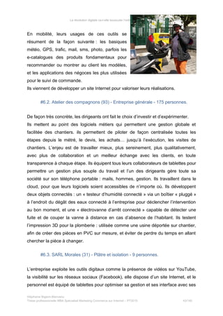 La révolution digitale va-t-elle bousculer l’ordre établi du BTP ?
En mobilité, leurs usages de ces outils se
résument de la façon suivante : les basiques
météo, GPS, trafic, mail, sms, photo, parfois les
e-catalogues des produits fondamentaux pour
recommander ou montrer au client les modèles,
et les applications des négoces les plus utilisées
pour le suivi de commande.
Ils viennent de développer un site Internet pour valoriser leurs réalisations.
#6.2. Atelier des compagnons (93) - Entreprise générale - 175 personnes.
De façon très concrète, les dirigeants ont fait le choix d’investir et d’expérimenter.
Ils mettent au point des logiciels métiers qui permettent une gestion globale et
facilitée des chantiers. ils permettent de piloter de façon centralisée toutes les
étapes depuis le métré, le devis, les achats… jusqu’à l’exécution, les visites de
chantiers. L’enjeu est de travailler mieux, plus sereinement, plus qualitativement,
avec plus de collaboration et un meilleur échange avec les clients, en toute
transparence à chaque étape. Ils équipent tous leurs collaborateurs de tablettes pour
permettre un gestion plus souple du travail et l’un des dirigeants gère toute sa
société sur son téléphone portable : mails, hommes, gestion. Ils travaillent dans le
cloud, pour que leurs logiciels soient accessibles de n’importe où. Ils développent
deux objets connectés : un « testeur d’humidité connecté » via un boîtier « pluggé »
à l’endroit du dégât des eaux connecté à l’entreprise pour déclencher l’intervention
au bon moment, et une « électrovanne d’arrêt connecté » capable de détecter une
fuite et de couper la vanne à distance en cas d’absence de l’habitant. Ils testent
l’impression 3D pour la plomberie : utilisée comme une usine déportée sur chantier,
afin de créer des pièces en PVC sur mesure, et éviter de perdre du temps en allant
chercher la pièce à changer.
#6.3. SARL Morales (31) - Plâtre et isolation - 9 personnes.
L’entreprise exploite les outils digitaux comme la présence de vidéos sur YouTube,
la visibilité sur les réseaux sociaux (Facebook), elle dispose d’un site Internet, et le
personnel est équipé de tablettes pour optimiser sa gestion et ses interface avec ses
Stéphanie Bigeon-Bienvenu
Thèse professionnelle MBA Spécialisé Marketing Commerce sur Internet – PT2015 43/140
 