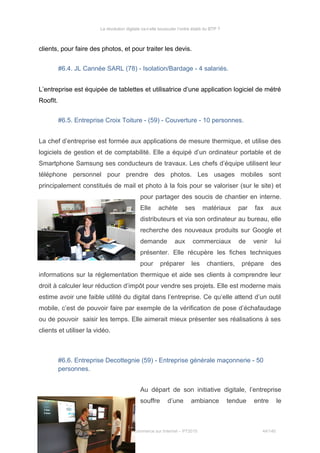 La révolution digitale va-t-elle bousculer l’ordre établi du BTP ?
clients, pour faire des photos, et pour traiter les devis.
#6.4. JL Cannée SARL (78) - Isolation/Bardage - 4 salariés.
L’entreprise est équipée de tablettes et utilisatrice d’une application logiciel de métré
RoofIt.
#6.5. Entreprise Croix Toiture - (59) - Couverture - 10 personnes.
La chef d’entreprise est formée aux applications de mesure thermique, et utilise des
logiciels de gestion et de comptabilité. Elle a équipé d’un ordinateur portable et de
Smartphone Samsung ses conducteurs de travaux. Les chefs d’équipe utilisent leur
téléphone personnel pour prendre des photos. Les usages mobiles sont
principalement constitués de mail et photo à la fois pour se valoriser (sur le site) et
pour partager des soucis de chantier en interne.
Elle achète ses matériaux par fax aux
distributeurs et via son ordinateur au bureau, elle
recherche des nouveaux produits sur Google et
demande aux commerciaux de venir lui
présenter. Elle récupère les fiches techniques
pour préparer les chantiers, prépare des
informations sur la réglementation thermique et aide ses clients à comprendre leur
droit à calculer leur réduction d’impôt pour vendre ses projets. Elle est moderne mais
estime avoir une faible utilité du digital dans l’entreprise. Ce qu’elle attend d’un outil
mobile, c’est de pouvoir faire par exemple de la vérification de pose d’échafaudage
ou de pouvoir saisir les temps. Elle aimerait mieux présenter ses réalisations à ses
clients et utiliser la vidéo.
#6.6. Entreprise Decottegnie (59) - Entreprise générale maçonnerie - 50
personnes.
Au départ de son initiative digitale, l’entreprise
souffre d’une ambiance tendue entre le
Stéphanie Bigeon-Bienvenu
Thèse professionnelle MBA Spécialisé Marketing Commerce sur Internet – PT2015 44/140
 