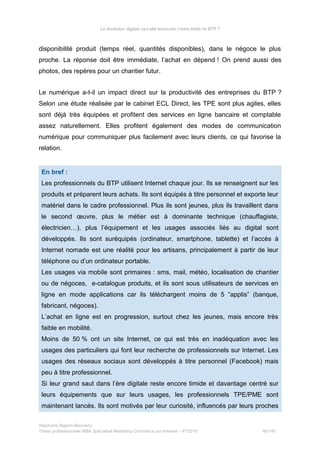 La révolution digitale va-t-elle bousculer l’ordre établi du BTP ?
disponibilité produit (temps réel, quantités disponibles), dans le négoce le plus
proche. La réponse doit être immédiate, l’achat en dépend ! On prend aussi des
photos, des repères pour un chantier futur.
Le numérique a-t-il un impact direct sur la productivité des entreprises du BTP ?
Selon une étude réalisée par le cabinet ECL Direct, les TPE sont plus agiles, elles
sont déjà très équipées et profitent des services en ligne bancaire et comptable
assez naturellement. Elles profitent également des modes de communication
numérique pour communiquer plus facilement avec leurs clients, ce qui favorise la
relation.
En bref :
Les professionnels du BTP utilisent Internet chaque jour. Ils se renseignent sur les
produits et préparent leurs achats. Ils sont équipés à titre personnel et exporte leur
matériel dans le cadre professionnel. Plus ils sont jeunes, plus ils travaillent dans
le second œuvre, plus le métier est à dominante technique (chauffagiste,
électricien…), plus l’équipement et les usages associés liés au digital sont
développés. Ils sont suréquipés (ordinateur, smartphone, tablette) et l’accès à
Internet nomade est une réalité pour les artisans, principalement à partir de leur
téléphone ou d’un ordinateur portable.
Les usages via mobile sont primaires : sms, mail, météo, localisation de chantier
ou de négoces, e-catalogue produits, et ils sont sous utilisateurs de services en
ligne en mode applications car ils téléchargent moins de 5 “applis” (banque,
fabricant, négoces).
L’achat en ligne est en progression, surtout chez les jeunes, mais encore très
faible en mobilité.
Moins de 50 % ont un site Internet, ce qui est très en inadéquation avec les
usages des particuliers qui font leur recherche de professionnels sur Internet. Les
usages des réseaux sociaux sont développés à titre personnel (Facebook) mais
peu à titre professionnel.
Si leur grand saut dans l’ère digitale reste encore timide et davantage centré sur
leurs équipements que sur leurs usages, les professionnels TPE/PME sont
maintenant lancés. Ils sont motivés par leur curiosité, influencés par leurs proches
Stéphanie Bigeon-Bienvenu
Thèse professionnelle MBA Spécialisé Marketing Commerce sur Internet – PT2015 46/140
 