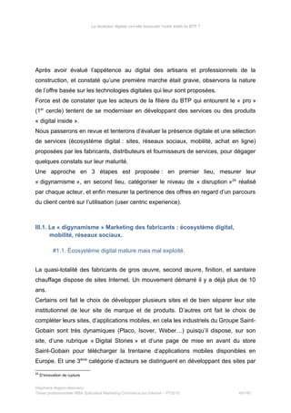 La révolution digitale va-t-elle bousculer l’ordre établi du BTP ?
Après avoir évalué l’appétence au digital des artisans et professionnels de la
construction, et constaté qu’une première marche était gravie, observons la nature
de l’offre basée sur les technologies digitales qui leur sont proposées.
Force est de constater que les acteurs de la filière du BTP qui entourent le « pro »
(1er
cercle) tentent de se moderniser en développant des services ou des produits
« digital inside ».
Nous passerons en revue et tenterons d’évaluer la présence digitale et une sélection
de services (écosystème digital : sites, réseaux sociaux, mobilité, achat en ligne)
proposées par les fabricants, distributeurs et fournisseurs de services, pour dégager
quelques constats sur leur maturité.
Une approche en 3 étapes est proposée : en premier lieu, mesurer leur
« digynamisme », en second lieu, catégoriser le niveau de « disruption »24
réalisé
par chaque acteur, et enfin mesurer la pertinence des offres en regard d’un parcours
du client centré sur l’utilisation (user centric experience).
III.1. Le « digynamisme » Marketing des fabricants : écosystème digital,
mobilité, réseaux sociaux.
#1.1. Écosystème digital mature mais mal exploité.
La quasi-totalité des fabricants de gros œuvre, second œuvre, finition, et sanitaire
chauffage dispose de sites Internet. Un mouvement démarré il y a déjà plus de 10
ans.
Certains ont fait le choix de développer plusieurs sites et de bien séparer leur site
institutionnel de leur site de marque et de produits. D’autres ont fait le choix de
compléter leurs sites, d’applications mobiles, en cela les industriels du Groupe Saint-
Gobain sont très dynamiques (Placo, Isover, Weber…) puisqu’il dispose, sur son
site, d’une rubrique « Digital Stories » et d’une page de mise en avant du store
Saint-Gobain pour télécharger la trentaine d’applications mobiles disponibles en
Europe. Et une 3ème
catégorie d’acteurs se distinguent en développant des sites par
24
D’innovation de rupture
Stéphanie Bigeon-Bienvenu
Thèse professionnelle MBA Spécialisé Marketing Commerce sur Internet – PT2015 49/140
 