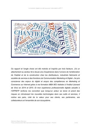 La révolution digitale va-t-elle bousculer l’ordre établi du BTP ?
Ce rapport et l’angle choisi ont été motivés et inspirés par trois facteurs. J’ai un
attachement au secteur lié à douze ans d’expérience dans l’univers de l’amélioration
de l’habitat et de la construction chez les distributeurs, industriels fabricants et
sociétés de services à des fonctions de Communication Marketing et Digital. J’ai pris
conscience des enjeux du digital et acquis des compétences en Marketing et
Commerce sur Internet grâce à ma formation MBA MCI réalisée à l’Institut Léonard
de Vinci en 2014 et 2015. Et mon expérience professionnelle digitale actuelle à
l’OPPBTP renforce ma conviction que lorsqu’un acteur se lance et prend des
risques en introduisant les nouvelles technologies dans ses outils et services, il
motive ses pairs, créé de la valeur pour ses clients, ses partenaires, ses
collaborateurs et l’ensemble de son écosystème.
Stéphanie Bigeon-Bienvenu
Thèse professionnelle MBA Spécialisé Marketing Commerce sur Internet – PT2015 5/140
 