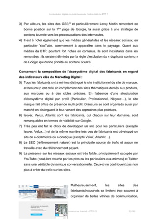 La révolution digitale va-t-elle bousculer l’ordre établi du BTP ?
3) Par ailleurs, les sites des GSB25
et particulièrement Leroy Merlin remontent en
bonne position sur la 1ère
page de Google, là aussi grâce à une stratégie de
contenu tournée vers les préoccupations des internautes.
4) Il est à noter également que les médias généralistes et les réseaux sociaux, en
particulier YouTube, commencent à apparaître dans le paysage. Quant aux
médias du BTP, pourtant fort riches en contenus, ils sont inexistants dans les
remontées ; ils seraient éliminés par la règle d’exclusion du « duplicate contenu »
de Google qui donne priorité au contenu source.
Concernant la composition de l’écosystème digital des fabricants en regard
des indicateurs clés du Marketing Digital :
5) Tous les fabricants ont a minima distingué le site institutionnel du site de marque,
et beaucoup ont créé en complément des sites thématiques dédiés aux produits,
aux marques ou à des cibles précises. En l’absence d’une structuration
d’écosystème digital par profil (Particulier, Professionnel, Négoce…), le site
marque fait office de présence multi profil. D’aucuns se sont organisés aussi par
marché en distinguant le tout-venant des approches plus pointues.
6) Isover, Velux, Atlantic sont les fabricants, qui chacun sur leur domaine, sont
remarquables en termes de visibilité sur Google.
7) Très peu ont fait le choix de développer un site pour les particuliers (excepté
Isover, Velux…) et de la même manière très peu de fabricants ont développé un
site de e-commerce ou e-boutique (excepté Velux, Atlantic…).
8) Le SEO (référencement naturel) est la principale source de trafic et aucun ne
travaille avec du référencement payant.
9) La présence sur les réseaux sociaux est très faible, principalement occupée par
YouTube (peut-être nourrie par les pros ou les particuliers eux-mêmes) et Twitter
sans une véritable dynamique conversationnelle. Ceux-ci ne contribuent pas non
plus à créer du trafic sur les sites.
Malheureusement, les sites des
fabricants/industriels se limitent trop souvent à
organiser de belles vitrines de communication,
25
Grande surface de bricolage
Stéphanie Bigeon-Bienvenu
Thèse professionnelle MBA Spécialisé Marketing Commerce sur Internet – PT2015 53/140
 