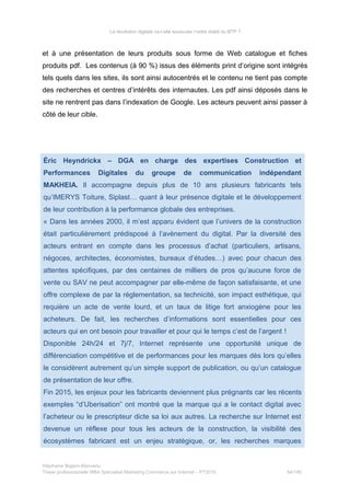 La révolution digitale va-t-elle bousculer l’ordre établi du BTP ?
et à une présentation de leurs produits sous forme de Web catalogue et fiches
produits pdf. Les contenus (à 90 %) issus des éléments print d’origine sont intégrés
tels quels dans les sites, ils sont ainsi autocentrés et le contenu ne tient pas compte
des recherches et centres d’intérêts des internautes. Les pdf ainsi déposés dans le
site ne rentrent pas dans l’indexation de Google. Les acteurs peuvent ainsi passer à
côté de leur cible.
Éric Heyndrickx – DGA en charge des expertises Construction et
Performances Digitales du groupe de communication indépendant
MAKHEIA. Il accompagne depuis plus de 10 ans plusieurs fabricants tels
qu’IMERYS Toiture, Siplast… quant à leur présence digitale et le développement
de leur contribution à la performance globale des entreprises.
« Dans les années 2000, il m’est apparu évident que l’univers de la construction
était particulièrement prédisposé à l’avènement du digital. Par la diversité des
acteurs entrant en compte dans les processus d’achat (particuliers, artisans,
négoces, architectes, économistes, bureaux d’études…) avec pour chacun des
attentes spécifiques, par des centaines de milliers de pros qu’aucune force de
vente ou SAV ne peut accompagner par elle-même de façon satisfaisante, et une
offre complexe de par la réglementation, sa technicité, son impact esthétique, qui
requière un acte de vente lourd, et un taux de litige fort anxiogène pour les
acheteurs. De fait, les recherches d’informations sont essentielles pour ces
acteurs qui en ont besoin pour travailler et pour qui le temps c’est de l’argent !
Disponible 24h/24 et 7j/7, Internet représente une opportunité unique de
différenciation compétitive et de performances pour les marques dès lors qu’elles
le considèrent autrement qu’un simple support de publication, ou qu’un catalogue
de présentation de leur offre.
Fin 2015, les enjeux pour les fabricants deviennent plus prégnants car les récents
exemples “d’Uberisation” ont montré que la marque qui a le contact digital avec
l’acheteur ou le prescripteur dicte sa loi aux autres. La recherche sur Internet est
devenue un réflexe pour tous les acteurs de la construction, la visibilité des
écosystèmes fabricant est un enjeu stratégique, or, les recherches marques
Stéphanie Bigeon-Bienvenu
Thèse professionnelle MBA Spécialisé Marketing Commerce sur Internet – PT2015 54/140
 