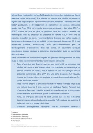 La révolution digitale va-t-elle bousculer l’ordre établi du BTP ?
fabricants ne représentent qu’une faible partie des recherches globales par thème
(exemple Isover vs isolation). Par ailleurs, on assiste à la montée en puissance
digitale des négoces (Point P) qui développent simultanément l’intermédiation des
leads26
particuliers, le développement de plateformes de services fidélisantes
auprès des Pros, CRM performants, approches omnicanal…. Les sites GSS27
et
GSB28
trustent de plus en plus de positions dans les moteurs au-delà des
thématiques liées au bricolage. La présence de forums C2C29
avec avis de
produits, évaluation de devis, recommandations diverses aux trafics élevés, et
l’émergence des connexions en mobilité qui représentent dorénavant 30 % des
recherches (tablette, smartphone), mais proportionnellement peu de
téléchargements d’applications dans les stores, et seulement quelques
expériences réseaux sociaux, e-commerce, intermédiation avec les demandes
des particuliers…
Dans ce contexte de concurrence digitale les premiers enseignements de notre
étude et notre expérience montrent qu’au niveau des fabricants :
- Tous n’abordent pas Internet comme une opportunité de conquérir des
affaires, de renforcer leur différenciation concurrentielle via une stratégie de
service créatrice de valeur, mieux fidéliser et cela en synergie avec la
présence commerciale et le SAV, bref une sorte d’agence d’un nouveau
type au service des clients, et non juste un canal de communication où l’on
publie des fiches produits.
- Trop souvent encore, la présence Internet est traitée en mode projet avec
une refonte tous les 3 ans, comme un catalogue Papier. Pendant que
d’autres se fixent des objectifs, suivent leurs performances, et progressent
continuellement au même titre qu’une plateforme e-commerce.
- Ainsi, les marques fabricants ne sont visibles que sur les recherches
Internet marque et non les besoins associés, l’offre service se cantonne à
la formation et à un numéro de hotline.
- Combien d’écosystèmes fabricants sont-ils « customer centric30
»,
26
Contacts
27
Grande surface spécialisée
28
Grande surface de bricolage
29
Consommateurs à consommateurs
30
Orienté client
Stéphanie Bigeon-Bienvenu
Thèse professionnelle MBA Spécialisé Marketing Commerce sur Internet – PT2015 55/140
 