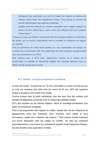 La révolution digitale va-t-elle bousculer l’ordre établi du BTP ?
distinguent leur publication par profil et traitent les besoins et attentes de
chaque, après étude des appétences moteur, focus group ou réunion de
travail d’identification des besoins et attentes… ?
- Quelles sont les marques en mesure d’exploiter leurs insights digitaux au
service de leur performance, parce qu’ils sont intégrés dans leur système
d’information ?
Il risque d’y avoir une fracture numérique entre les marques leaders sur Internet et
les autres, qui va encore s’approfondir avec la montée en puissance du négoce
sur Internet.
D’où la pertinence de cette étude portant sur une quarantaine de marque de
l’univers de la construction afin d’en déterminer les best practices et opportunités
que nous présenterons en 2016.
N’en doutons pas, si 2016 sera, espérons-le, l’année de la reprise de la
construction, la visibilité et l’attractivité digitale des marques fabricant sera un
facteur clé de succès pour la suite.
#1.2. Mobilité : une réponse dispersée et insuffisante.
Le futur est mobile : 8 personnes sur 10 sont connectées au moins une fois par jour
et c’est une tendance plus forte chez les moins de 34 ans. 62% des questions
posées à Google le sont à partir d’un mobile.
Comme évoqué dans la partie précédente, plus des deux tiers des artisans sont
équipés de téléphones connectés et 40 % utilisent des tablettes tactiles.
30 % des requêtes sur les thèmes isolation, toiture et chauffage-climatisation sont
faites via smartphone et tablette.
Face à cet engouement bien logique du mobile, compte tenu de leur fréquence de
déplacements entre leur entreprise, leurs chantiers, leurs clients et leurs
fournisseurs, quelle est la réponse des acteurs ? Trois natures d’outils traduisent
une bonne adéquation avec les usages en mobilité : les sites qui s’adaptent
automatiquement à une lecture sur smartphone (appelé mode Responsive Design),
les sites mobiles et les applications mobiles.
Stéphanie Bigeon-Bienvenu
Thèse professionnelle MBA Spécialisé Marketing Commerce sur Internet – PT2015 56/140
 