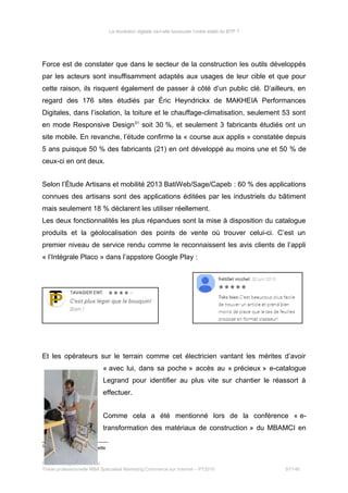 La révolution digitale va-t-elle bousculer l’ordre établi du BTP ?
Force est de constater que dans le secteur de la construction les outils développés
par les acteurs sont insuffisamment adaptés aux usages de leur cible et que pour
cette raison, ils risquent également de passer à côté d’un public clé. D’ailleurs, en
regard des 176 sites étudiés par Éric Heyndrickx de MAKHEIA Performances
Digitales, dans l’isolation, la toiture et le chauffage-climatisation, seulement 53 sont
en mode Responsive Design31
soit 30 %, et seulement 3 fabricants étudiés ont un
site mobile. En revanche, l’étude confirme la « course aux applis » constatée depuis
5 ans puisque 50 % des fabricants (21) en ont développé au moins une et 50 % de
ceux-ci en ont deux.
Selon l’Étude Artisans et mobilité 2013 BatiWeb/Sage/Capeb : 60 % des applications
connues des artisans sont des applications éditées par les industriels du bâtiment
mais seulement 18 % déclarent les utiliser réellement.
Les deux fonctionnalités les plus répandues sont la mise à disposition du catalogue
produits et la géolocalisation des points de vente où trouver celui-ci. C’est un
premier niveau de service rendu comme le reconnaissent les avis clients de l’appli
« l’Intégrale Placo » dans l’appstore Google Play :
Et les opérateurs sur le terrain comme cet électricien vantant les mérites d’avoir
« avec lui, dans sa poche » accès au « précieux » e-catalogue
Legrand pour identifier au plus vite sur chantier le réassort à
effectuer.
Comme cela a été mentionné lors de la conférence « e-
transformation des matériaux de construction » du MBAMCI en
31
Adapté au mobile et tablette
Stéphanie Bigeon-Bienvenu
Thèse professionnelle MBA Spécialisé Marketing Commerce sur Internet – PT2015 57/140
 