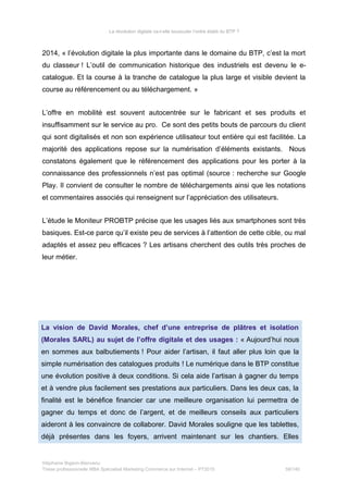 La révolution digitale va-t-elle bousculer l’ordre établi du BTP ?
2014, « l’évolution digitale la plus importante dans le domaine du BTP, c’est la mort
du classeur ! L’outil de communication historique des industriels est devenu le e-
catalogue. Et la course à la tranche de catalogue la plus large et visible devient la
course au référencement ou au téléchargement. »
L’offre en mobilité est souvent autocentrée sur le fabricant et ses produits et
insuffisamment sur le service au pro. Ce sont des petits bouts de parcours du client
qui sont digitalisés et non son expérience utilisateur tout entière qui est facilitée. La
majorité des applications repose sur la numérisation d’éléments existants. Nous
constatons également que le référencement des applications pour les porter à la
connaissance des professionnels n’est pas optimal (source : recherche sur Google
Play. Il convient de consulter le nombre de téléchargements ainsi que les notations
et commentaires associés qui renseignent sur l’appréciation des utilisateurs.
L’étude le Moniteur PROBTP précise que les usages liés aux smartphones sont très
basiques. Est-ce parce qu’il existe peu de services à l’attention de cette cible, ou mal
adaptés et assez peu efficaces ? Les artisans cherchent des outils très proches de
leur métier.
La vision de David Morales, chef d’une entreprise de plâtres et isolation
(Morales SARL) au sujet de l’offre digitale et des usages : « Aujourd’hui nous
en sommes aux balbutiements ! Pour aider l’artisan, il faut aller plus loin que la
simple numérisation des catalogues produits ! Le numérique dans le BTP constitue
une évolution positive à deux conditions. Si cela aide l’artisan à gagner du temps
et à vendre plus facilement ses prestations aux particuliers. Dans les deux cas, la
finalité est le bénéfice financier car une meilleure organisation lui permettra de
gagner du temps et donc de l’argent, et de meilleurs conseils aux particuliers
aideront à les convaincre de collaborer. David Morales souligne que les tablettes,
déjà présentes dans les foyers, arrivent maintenant sur les chantiers. Elles
Stéphanie Bigeon-Bienvenu
Thèse professionnelle MBA Spécialisé Marketing Commerce sur Internet – PT2015 58/140
 