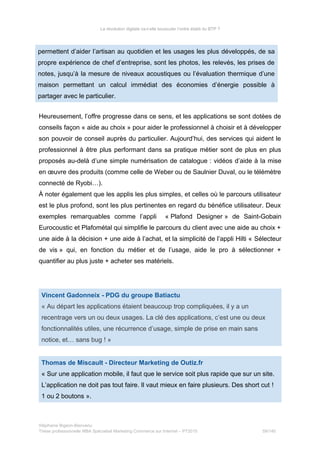 La révolution digitale va-t-elle bousculer l’ordre établi du BTP ?
permettent d’aider l’artisan au quotidien et les usages les plus développés, de sa
propre expérience de chef d’entreprise, sont les photos, les relevés, les prises de
notes, jusqu’à la mesure de niveaux acoustiques ou l’évaluation thermique d’une
maison permettant un calcul immédiat des économies d’énergie possible à
partager avec le particulier.
Heureusement, l’offre progresse dans ce sens, et les applications se sont dotées de
conseils façon « aide au choix » pour aider le professionnel à choisir et à développer
son pouvoir de conseil auprès du particulier. Aujourd’hui, des services qui aident le
professionnel à être plus performant dans sa pratique métier sont de plus en plus
proposés au-delà d’une simple numérisation de catalogue : vidéos d’aide à la mise
en œuvre des produits (comme celle de Weber ou de Saulnier Duval, ou le télémètre
connecté de Ryobi…).
À noter également que les applis les plus simples, et celles où le parcours utilisateur
est le plus profond, sont les plus pertinentes en regard du bénéfice utilisateur. Deux
exemples remarquables comme l’appli « Plafond Designer » de Saint-Gobain
Eurocoustic et Plafométal qui simplifie le parcours du client avec une aide au choix +
une aide à la décision + une aide à l’achat, et la simplicité de l’appli Hilti « Sélecteur
de vis » qui, en fonction du métier et de l’usage, aide le pro à sélectionner +
quantifier au plus juste + acheter ses matériels.
Vincent Gadonneix - PDG du groupe Batiactu
« Au départ les applications étaient beaucoup trop compliquées, il y a un
recentrage vers un ou deux usages. La clé des applications, c’est une ou deux
fonctionnalités utiles, une récurrence d’usage, simple de prise en main sans
notice, et… sans bug ! »
Thomas de Miscault - Directeur Marketing de Outiz.fr
« Sur une application mobile, il faut que le service soit plus rapide que sur un site.
L’application ne doit pas tout faire. Il vaut mieux en faire plusieurs. Des short cut !
1 ou 2 boutons ».
Stéphanie Bigeon-Bienvenu
Thèse professionnelle MBA Spécialisé Marketing Commerce sur Internet – PT2015 59/140
 