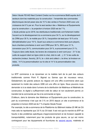 La révolution digitale va-t-elle bousculer l’ordre établi du BTP ?
Selon l’étude FEVAD Next Content Credoc sur le e-commerce BtoB auprès de 8
secteurs dont les matériels pour la construction : l’ensemble des commandes
électroniques devrait peser plus de 15 % des ventes à l’horizon 2020 avec une
croissance de 8 % par an. Pour le seul secteur des « Matériaux et Équipements
pour la construction », la projection à horizon 2020 est de 7 %.
L’étude précise qu’en 2016, les distributeurs traditionnels vont fortement mettre
l’accent sur le développement du e-commerce pour 54 %, sur le développement
du CRM pour 35 %, le mobile pour 35 %, l’acquisition de lead pour 19 % et la
dématérialisation pour 19 %. Quant aux acteurs e-commerce btob pure players,
leurs chantiers prioritaires à venir sont CRM pour 38 %, SEO pour 31 %,
conversion pour 24 %, communication pour 24 %, e-procurement pour 21 %.
Toujours dans cette étude, les leviers de croissance à venir sont pour : 31 % les
outils de support client en ligne (click to chat, click to call…), 31 % les outils de
recherche (moteur, favoris), 28 %, le « click and collect », le drive, la livraison en
relais, 14 % la personnalisation sur le site et 14 % la personnalisation des
produits.
Le BTP commence à se dynamiser en la matière tant de la part des acteurs
traditionnels comme Point P, Bigmat ou Samse que de nouveaux venus.
Globalement, les grands acteurs du négoce ont une offre e-commerce alors que
seulement la moitié des acteurs GSB ont une offre en ligne. Nous pouvons nous
demander si à ce stade dans l’univers de la distribution de Matériaux et Matériels de
construction, le digital a suffisamment créé de valeur et non seulement permis un
transfert de la commande par fax à la commande en ligne.
D’ailleurs, dans le domaine des Matériaux et Équipements pour la construction, la
part du e-commerce n’est que de 3 % en 2015 depuis un site e-commerce et la
projection à horizon 2020 est de 7 % d’après l’étude Fevad.
Par exemple, le site e-commerce de la Plateforme du Bâtiment réalise 25 M€ de CA
mais cela ne représente que 3,6 % du CA total. Il est vrai que le marché du BTP se
heurte à des problèmes spécifiques d’approvisionnement et de livraison (appelé la
transportabilité), notamment pour les produits de gros œuvre, ce qui est moins
contraignant pour les équipements et fournitures du second œuvre, matériels et
Stéphanie Bigeon-Bienvenu
Thèse professionnelle MBA Spécialisé Marketing Commerce sur Internet – PT2015 64/140
 