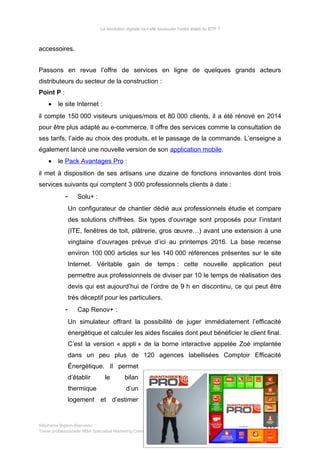 La révolution digitale va-t-elle bousculer l’ordre établi du BTP ?
accessoires.
Passons en revue l’offre de services en ligne de quelques grands acteurs
distributeurs du secteur de la construction :
Point P :
• le site Internet :
il compte 150 000 visiteurs uniques/mois et 80 000 clients, il a été rénové en 2014
pour être plus adapté au e-commerce. Il offre des services comme la consultation de
ses tarifs, l’aide au choix des produits, et le passage de la commande. L’enseigne a
également lancé une nouvelle version de son application mobile.
• le Pack Avantages Pro :
il met à disposition de ses artisans une dizaine de fonctions innovantes dont trois
services suivants qui comptent 3 000 professionnels clients à date :
- Solu+ :
Un configurateur de chantier dédié aux professionnels étudie et compare
des solutions chiffrées. Six types d’ouvrage sont proposés pour l’instant
(ITE, fenêtres de toit, plâtrerie, gros œuvre…) avant une extension à une
vingtaine d’ouvrages prévue d’ici au printemps 2016. La base recense
environ 100 000 articles sur les 140 000 références présentes sur le site
Internet. Véritable gain de temps : cette nouvelle application peut
permettre aux professionnels de diviser par 10 le temps de réalisation des
devis qui est aujourd’hui de l’ordre de 9 h en discontinu, ce qui peut être
très déceptif pour les particuliers.
- Cap Renov+ :
Un simulateur offrant la possibilité de juger immédiatement l’efficacité
énergétique et calculer les aides fiscales dont peut bénéficier le client final.
C’est la version « appli » de la borne interactive appelée Zoé implantée
dans un peu plus de 120 agences labellisées Comptoir Efficacité
Énergétique. Il permet
d’établir le bilan
thermique d’un
logement et d’estimer
Stéphanie Bigeon-Bienvenu
Thèse professionnelle MBA Spécialisé Marketing Commerce sur Internet – PT2015 65/140
 