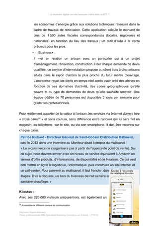 La révolution digitale va-t-elle bousculer l’ordre établi du BTP ?
les économies d’énergie grâce aux solutions techniques retenues dans le
cadre de travaux de rénovation. Cette application calcule le montant de
plus de 1 500 aides fiscales correspondantes (locales, régionales et
nationales) en fonction du lieu des travaux ; un outil d’aide à la vente
précieux pour les pros.
- Business+ :
Il met en relation un artisan avec un particulier qui a un projet
d’aménagement, rénovation, construction. Pour chaque demande de devis
qualifiée, ce service d’intermédiation propose au client trois à cinq artisans
situés dans le rayon d’action le plus proche du futur maître d’ouvrage.
L’entreprise reçoit les devis en temps réel après avoir créé des alertes en
fonction de ses domaines d’activité, des zones géographiques qu’elle
couvre et du type de demandes de devis qu’elle souhaite recevoir. Une
équipe dédiée de 70 personnes est disponible 5 jours par semaine pour
guider les professionnels.
Pour réellement apporter de la valeur à l’artisan, les services via Internet doivent être
« cross canal32
» et sans couture, sans différence entre l’accueil qui lui sera fait en
magasin, au téléphone, sur le site, ou via son smartphone. Il doit être reconnu sur
chaque canal.
Patrice Richard - Directeur Général de Saint-Gobain Distribution Bâtiment,
dès fin 2013 dans une interview au Moniteur disait à propos du multicanal :
« Le e-commerce ne s’organisera pas à partir de l’agence (le point de vente). Sur
ce sujet, nous devons arriver avec un niveau de service équivalent à Amazon en
termes d’offre produits, d’informations, de disponibilité et de livraison. Ce qui veut
dire mettre en ligne la logistique, l’informatique, puis construire un site Internet et
un call-center. Pour parvenir au multicanal, il faut franchir, dans l’ordre, toutes ces
étapes. D’ici à cinq ans, un tiers du business devrait se faire en multicanal dans le
sanitaire-chauffage. »
Kiloutou :
Avec ses 220 000 visiteurs uniques/mois, est également un
32
Accessible via différents canaux de communication
Stéphanie Bigeon-Bienvenu
Thèse professionnelle MBA Spécialisé Marketing Commerce sur Internet – PT2015 66/140
 