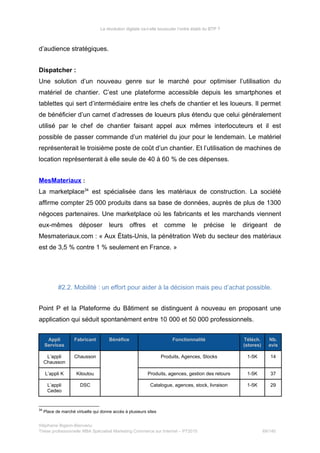 La révolution digitale va-t-elle bousculer l’ordre établi du BTP ?
d’audience stratégiques.
Dispatcher :
Une solution d’un nouveau genre sur le marché pour optimiser l’utilisation du
matériel de chantier. C’est une plateforme accessible depuis les smartphones et
tablettes qui sert d’intermédiaire entre les chefs de chantier et les loueurs. Il permet
de bénéficier d’un carnet d’adresses de loueurs plus étendu que celui généralement
utilisé par le chef de chantier faisant appel aux mêmes interlocuteurs et il est
possible de passer commande d’un matériel du jour pour le lendemain. Le matériel
représenterait le troisième poste de coût d’un chantier. Et l’utilisation de machines de
location représenterait à elle seule de 40 à 60 % de ces dépenses.
MesMateriaux :
La marketplace34
est spécialisée dans les matériaux de construction. La société
affirme compter 25 000 produits dans sa base de données, auprès de plus de 1300
négoces partenaires. Une marketplace où les fabricants et les marchands viennent
eux-mêmes déposer leurs offres et comme le précise le dirigeant de
Mesmateriaux.com : « Aux États-Unis, la pénétration Web du secteur des matériaux
est de 3,5 % contre 1 % seulement en France. »
#2.2. Mobilité : un effort pour aider à la décision mais peu d’achat possible.
Point P et la Plateforme du Bâtiment se distinguent à nouveau en proposant une
application qui séduit spontanément entre 10 000 et 50 000 professionnels.
Appli
Services
Fabricant Bénéfice Fonctionnalité Téléch.
(stores)
Nb.
avis
L’appli
Chausson
Chausson Produits, Agences, Stocks 1-5K 14
L’appli K Kiloutou Produits, agences, gestion des retours 1-5K 37
L’appli
Cedeo
DSC Catalogue, agences, stock, livraison 1-5K 29
34
Place de marché virtuelle qui donne accès à plusieurs sites
Stéphanie Bigeon-Bienvenu
Thèse professionnelle MBA Spécialisé Marketing Commerce sur Internet – PT2015 69/140
 