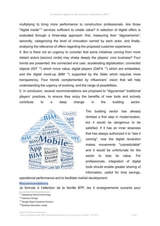 La révolution digitale va-t-elle bousculer l’ordre établi du BTP ?
multiplying to bring more performance to construction professionals. Are those
"digital inside11
" services sufficient to create value? A selection of digital offers is
evaluated through a three-step approach: first, measuring their “digynamisme”;
secondly, categorizing the level of innovation carried by each actor, and finally,
analyzing the relevance of offers regarding the proposed customer experience.
4. But is there not an urgency to consider that some initiatives coming from more
distant actors [second circle] may shake deeply the players’ core business? Four
trends are presented: the connected end user, accelerating digitalization; connected
objects (IOT 12
) which move value; digital players (GAFA 13
) which are embedded,
and the digital mock-up (BIM 14
) supported by the State which requires more
transparency. Four trends complemented by influencers’ vision that will help
understanding the urgency of evolving, and the range of possibilities.
5. In conclusion, several recommendations are proposed to "digynamise" traditional
players’ practices, to ensure they enjoy the benefits of new tools and actively
contribute to a deep change in the building sector.
The building sector has already
climbed a first step in modernization,
but it would be dangerous to be
satisfied. If it has an inner slowness
that has always authorized it to "see it
coming", now the digital revolution
makes movements "unpredictable"
and it would be unfortunate for the
sector to lose its value. For
professionals, integration of digital
tools should enable greater sharing of
information, useful for time savings,
operational performance and to facilitate market development.
Recommandations
Je formule à l’attention de la famille BTP, les 4 enseignements suivants pour
11
Integrating Internet technology
12
Internet of things
13
Google Apple Facebook Amazon
14
Building information model
Stéphanie Bigeon-Bienvenu
Thèse professionnelle MBA Spécialisé Marketing Commerce sur Internet – PT2015 7/140
 