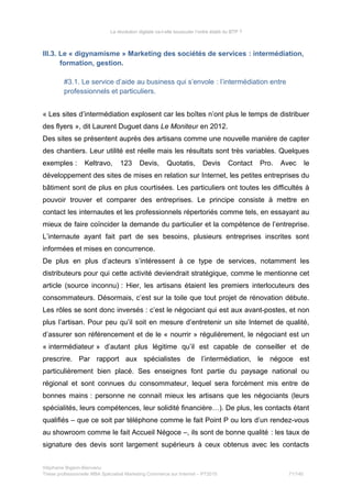 La révolution digitale va-t-elle bousculer l’ordre établi du BTP ?
III.3. Le « digynamisme » Marketing des sociétés de services : intermédiation,
formation, gestion.
#3.1. Le service d’aide au business qui s’envole : l’intermédiation entre
professionnels et particuliers.
« Les sites d’intermédiation explosent car les boîtes n’ont plus le temps de distribuer
des flyers », dit Laurent Duguet dans Le Moniteur en 2012.
Des sites se présentent auprès des artisans comme une nouvelle manière de capter
des chantiers. Leur utilité est réelle mais les résultats sont très variables. Quelques
exemples : Keltravo, 123 Devis, Quotatis, Devis Contact Pro. Avec le
développement des sites de mises en relation sur Internet, les petites entreprises du
bâtiment sont de plus en plus courtisées. Les particuliers ont toutes les difficultés à
pouvoir trouver et comparer des entreprises. Le principe consiste à mettre en
contact les internautes et les professionnels répertoriés comme tels, en essayant au
mieux de faire coïncider la demande du particulier et la compétence de l’entreprise.
L’internaute ayant fait part de ses besoins, plusieurs entreprises inscrites sont
informées et mises en concurrence.
De plus en plus d’acteurs s’intéressent à ce type de services, notamment les
distributeurs pour qui cette activité deviendrait stratégique, comme le mentionne cet
article (source inconnu) : Hier, les artisans étaient les premiers interlocuteurs des
consommateurs. Désormais, c’est sur la toile que tout projet de rénovation débute.
Les rôles se sont donc inversés : c’est le négociant qui est aux avant-postes, et non
plus l’artisan. Pour peu qu’il soit en mesure d’entretenir un site Internet de qualité,
d’assurer son référencement et de le « nourrir » régulièrement, le négociant est un
« intermédiateur » d’autant plus légitime qu’il est capable de conseiller et de
prescrire. Par rapport aux spécialistes de l’intermédiation, le négoce est
particulièrement bien placé. Ses enseignes font partie du paysage national ou
régional et sont connues du consommateur, lequel sera forcément mis entre de
bonnes mains : personne ne connait mieux les artisans que les négociants (leurs
spécialités, leurs compétences, leur solidité financière…). De plus, les contacts étant
qualifiés – que ce soit par téléphone comme le fait Point P ou lors d’un rendez-vous
au showroom comme le fait Accueil Négoce –, ils sont de bonne qualité : les taux de
signature des devis sont largement supérieurs à ceux obtenus avec les contacts
Stéphanie Bigeon-Bienvenu
Thèse professionnelle MBA Spécialisé Marketing Commerce sur Internet – PT2015 71/140
 