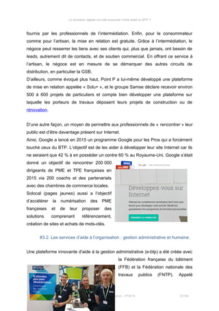 La révolution digitale va-t-elle bousculer l’ordre établi du BTP ?
fournis par les professionnels de l’intermédiation. Enfin, pour le consommateur
comme pour l’artisan, la mise en relation est gratuite. Grâce à l’intermédiation, le
négoce peut resserrer les liens avec ses clients qui, plus que jamais, ont besoin de
leads, autrement dit de contacts, et de soutien commercial. En offrant ce service à
l’artisan, le négoce est en mesure de se démarquer des autres circuits de
distribution, en particulier la GSB.
D’ailleurs, comme évoqué plus haut, Point P a lui-même développé une plateforme
de mise en relation appelée « Solu+ », et le groupe Samse déclare recevoir environ
500 à 600 projets de particuliers et compte bien développer une plateforme sur
laquelle les porteurs de travaux déposent leurs projets de construction ou de
rénovation.
D’une autre façon, un moyen de permettre aux professionnels de « rencontrer » leur
public est d’être davantage présent sur Internet.
Ainsi, Google a lancé en 2015 un programme Google pour les Pros qui a forcément
touché ceux du BTP. L’objectif est de les aider à développer leur site Internet car ils
ne seraient que 42 % à en posséder un contre 60 % au Royaume-Uni. Google s’était
donné un objectif de rencontrer 200 000
dirigeants de PME et TPE françaises en
2015 via 200 coachs et des partenariats
avec des chambres de commerce locales.
Solocal (pages jaunes) aussi a l’objectif
d’accélérer la numérisation des PME
françaises et de leur proposer des
solutions comprenant référencement,
création de sites et achats de mots-clés.
#3.2. Les services d’aide à l’organisation : gestion administrative et humaine.
Une plateforme innovante d’aide à la gestion administrative (e-btp) a été créée avec
la Fédération française du bâtiment
(FFB) et la Fédération nationale des
travaux publics (FNTP). Appelé
Stéphanie Bigeon-Bienvenu
Thèse professionnelle MBA Spécialisé Marketing Commerce sur Internet – PT2015 72/140
 