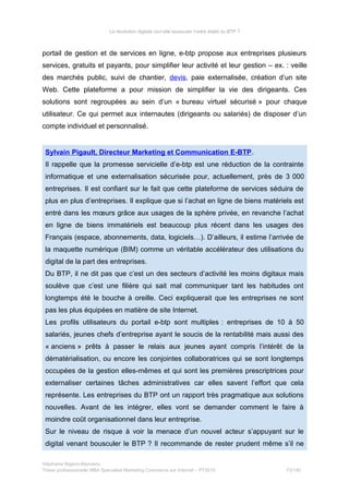 La révolution digitale va-t-elle bousculer l’ordre établi du BTP ?
portail de gestion et de services en ligne, e-btp propose aux entreprises plusieurs
services, gratuits et payants, pour simplifier leur activité et leur gestion – ex. : veille
des marchés public, suivi de chantier, devis, paie externalisée, création d’un site
Web. Cette plateforme a pour mission de simplifier la vie des dirigeants. Ces
solutions sont regroupées au sein d’un « bureau virtuel sécurisé » pour chaque
utilisateur. Ce qui permet aux internautes (dirigeants ou salariés) de disposer d’un
compte individuel et personnalisé.
Sylvain Pigault, Directeur Marketing et Communication E-BTP.
Il rappelle que la promesse servicielle d’e-btp est une réduction de la contrainte
informatique et une externalisation sécurisée pour, actuellement, près de 3 000
entreprises. Il est confiant sur le fait que cette plateforme de services séduira de
plus en plus d’entreprises. Il explique que si l’achat en ligne de biens matériels est
entré dans les mœurs grâce aux usages de la sphère privée, en revanche l’achat
en ligne de biens immatériels est beaucoup plus récent dans les usages des
Français (espace, abonnements, data, logiciels…). D’ailleurs, il estime l’arrivée de
la maquette numérique (BIM) comme un véritable accélérateur des utilisations du
digital de la part des entreprises.
Du BTP, il ne dit pas que c’est un des secteurs d’activité les moins digitaux mais
soulève que c’est une filière qui sait mal communiquer tant les habitudes ont
longtemps été le bouche à oreille. Ceci expliquerait que les entreprises ne sont
pas les plus équipées en matière de site Internet.
Les profils utilisateurs du portail e-btp sont multiples : entreprises de 10 à 50
salariés, jeunes chefs d’entreprise ayant le soucis de la rentabilité mais aussi des
« anciens » prêts à passer le relais aux jeunes ayant compris l’intérêt de la
dématérialisation, ou encore les conjointes collaboratrices qui se sont longtemps
occupées de la gestion elles-mêmes et qui sont les premières prescriptrices pour
externaliser certaines tâches administratives car elles savent l’effort que cela
représente. Les entreprises du BTP ont un rapport très pragmatique aux solutions
nouvelles. Avant de les intégrer, elles vont se demander comment le faire à
moindre coût organisationnel dans leur entreprise.
Sur le niveau de risque à voir la menace d’un nouvel acteur s’appuyant sur le
digital venant bousculer le BTP ? Il recommande de rester prudent même s’il ne
Stéphanie Bigeon-Bienvenu
Thèse professionnelle MBA Spécialisé Marketing Commerce sur Internet – PT2015 73/140
 