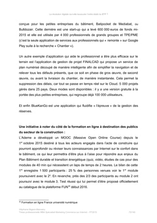 La révolution digitale va-t-elle bousculer l’ordre établi du BTP ?
conçue pour les petites entreprises du bâtiment, Batipocket de Mediabat, ou
Bulldozair. Cette dernière est une start-up qui a levé 600 000 euros de fonds mi-
2015 et elle est utilisée par 4 000 professionnels de grands groupes et TPE/PME
(c’est la seule application de services aux professionnels qui « remonte » sur Google
Play suite à la recherche « Chantier »).
Un autre exemple d’application qui aide le professionnel a être plus efficace sur le
terrain est l’application de gestion de projet FINALCAD qui propose un service de
plan numérisé découpé de manière intelligente afin de simplifier la navigation et de
relever tous les défauts présents, que ce soit en phase de gros œuvre, de second
œuvre, ou avant la livraison du chantier, de manière instantanée. Cela permet la
suppression des délais, car tout se passe en temps réel sur le Cloud. 5 000 projets
gérés dans 25 pays. Deux modes sont disponibles : il y a une version gratuite à la
portée des plus petites entreprises, qui regroupe déjà 100 000 utilisateurs.
Et enfin BlueKanGo est une application qui fluidifie « l’épreuve » de la gestion des
réserves.
Une initiative à noter du côté de la formation en ligne à destination des publics
du secteur de la construction :
L’Ademe a développé un MOOC (Massive Open Online Course) depuis le
1er
octobre 2015 destiné à tous les acteurs engagés dans l’acte de construire qui
pourront approfondir ou réviser leurs connaissances par Internet sur le confort dans
le bâtiment, ce qui leur permettra d’être plus à l’aise pour répondre aux enjeux du
Plan Bâtiment durable et transition énergétique (quiz, vidéo, études de cas pour des
modules de 40 min qui nécessitent un laps de temps de 2 heures. Le bilan de cette
1re
enregistre 1 500 participants : 25 % des personnes venues voir le 1er
module
poursuivent avec le 2e
. En revanche, près des 2/3 des participants au module 2 ont
poursuivi avec le module 3. Test réussi qui lui permet d’être proposé officiellement
au catalogue de la plateforme FUN35
début 2016.
35
Formation en ligne France université numérique
Stéphanie Bigeon-Bienvenu
Thèse professionnelle MBA Spécialisé Marketing Commerce sur Internet – PT2015 75/140
 