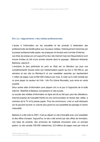 La révolution digitale va-t-elle bousculer l’ordre établi du BTP ?
III.4. Le « digynamisme » des médias professionnels.
L’accès à l’information sur les actualités et les produits à destination des
professionnels est facilité grâce aux nouveaux médias. Historiquement transmise par
la presse professionnelle papier, les pratiques ont évolué avec l’arrivée d’Internet.
Les titres de presse pro ont aujourd’hui leur site Internet mais les fréquentations sont
encore timides du fait d’une arrivée récente dans le paysage : Bâtiment Artisanal,
Batirama, zepros.fr…
L’évolution la plus pertinente du print au Web est Le Moniteur qui joue une
complémentarité réussie entre son hebdomadaire papier qui tire à 100 000 ex. par
semaine et son site Le Moniteur.fr et une newsletter associée qui représentent
1 million de pages vues et 692 000 visiteurs par mois. À noter qu’il a été racheté par
un pure player du secteur de l’info : Info Pro (Usine Nouvelle), puis remis en vente
aussitôt.
Deux autres sites d’information pure players ont vu le jour à l’approche de la bulle
Internet : BatiWeb et Batiactu connaissent un réel succès.
Le succès des médias d’information en ligne est dû au fait que, pour les utilisateurs,
Internet propose de l’actualité fraîche et une communication en temps réel, ciblée, a
contrario de la TV et la presse papier. Pour les annonceurs, c’est un outil séduisant
car ils peuvent toucher un volume plus grand et une possibilité de passage à l’action
mesurable.
Batiactu.fr a été créé en 2001. Il est au départ un site d’actualité avec une newsletter
et des offres d’emploi. Aujourd’hui, le site a été enrichi par des offres de formation,
une base de produits, des annonces de matériels d’occasion avec un principe
gratuit. Le site compte 700 000 visites/mois, 2,6 millions de pages vues par mois et
Stéphanie Bigeon-Bienvenu
Thèse professionnelle MBA Spécialisé Marketing Commerce sur Internet – PT2015 76/140
 