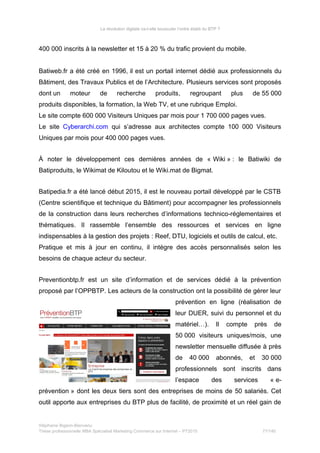 La révolution digitale va-t-elle bousculer l’ordre établi du BTP ?
400 000 inscrits à la newsletter et 15 à 20 % du trafic provient du mobile.
Batiweb.fr a été créé en 1996, il est un portail internet dédié aux professionnels du
Bâtiment, des Travaux Publics et de l’Architecture. Plusieurs services sont proposés
dont un moteur de recherche produits, regroupant plus de 55 000
produits disponibles, la formation, la Web TV, et une rubrique Emploi.
Le site compte 600 000 Visiteurs Uniques par mois pour 1 700 000 pages vues.
Le site Cyberarchi.com qui s’adresse aux architectes compte 100 000 Visiteurs
Uniques par mois pour 400 000 pages vues.
À noter le développement ces dernières années de « Wiki » : le Batiwiki de
Batiproduits, le Wikimat de Kiloutou et le Wiki.mat de Bigmat.
Batipedia.fr a été lancé début 2015, il est le nouveau portail développé par le CSTB
(Centre scientifique et technique du Bâtiment) pour accompagner les professionnels
de la construction dans leurs recherches d’informations technico-réglementaires et
thématiques. Il rassemble l’ensemble des ressources et services en ligne
indispensables à la gestion des projets : Reef, DTU, logiciels et outils de calcul, etc.
Pratique et mis à jour en continu, il intègre des accès personnalisés selon les
besoins de chaque acteur du secteur.
Preventionbtp.fr est un site d’information et de services dédié à la prévention
proposé par l’OPPBTP. Les acteurs de la construction ont la possibilité de gérer leur
prévention en ligne (réalisation de
leur DUER, suivi du personnel et du
matériel…). Il compte près de
50 000 visiteurs uniques/mois, une
newsletter mensuelle diffusée à près
de 40 000 abonnés, et 30 000
professionnels sont inscrits dans
l’espace des services « e-
prévention » dont les deux tiers sont des entreprises de moins de 50 salariés. Cet
outil apporte aux entreprises du BTP plus de facilité, de proximité et un réel gain de
Stéphanie Bigeon-Bienvenu
Thèse professionnelle MBA Spécialisé Marketing Commerce sur Internet – PT2015 77/140
 