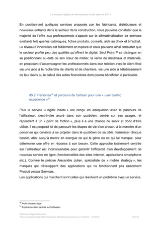 La révolution digitale va-t-elle bousculer l’ordre établi du BTP ?
En positionnant quelques services proposés par les fabricants, distributeurs et
nouveaux entrants dans le secteur de la construction, nous pouvons constater que la
majorité de l’offre aux professionnels s’appuie sur la dématérialisation de services
existants tels que les catalogues, fiches produits, conseils, aide au choix et à l’achat.
Le niveau d’innovation est faiblement en rupture et nous pouvons ainsi constater que
le secteur profite peu des qualités qu’offrent le digital. Seul Point P se distingue en
se positionnant au-delà de son cœur de métier, la vente de matériaux et matériels,
en proposant d’accompagner les professionnels dans leur relation avec le client final
via une aide à la recherche de clients et de chantiers, via une aide à l’établissement
de leur devis ou le calcul des aides financières dont pourra bénéficier le particulier.
#5.2. Personae36
et parcours de l’artisan pour une « user centric
experience »37
Plus le service « digital inside » est conçu en adéquation avec le parcours de
l’utilisateur, c’est-à-dire ancré dans son quotidien, centré sur ses usages, et
répondant à un « point de friction », plus il a une chance de servir et donc d’être
utilisé. Il est proposé ici de parcourir les étapes de vie d’un artisan, à la manière d’un
personae qui consiste à se projeter dans le quotidien de sa cible, formaliser chaque
besoin, aller jusqu’à mettre en exergue ce qui le gène ou ce qui lui manque, pour
déterminer une offre en réponse à son besoin. Cette approche totalement centrée
sur l’utilisateur est incontournable pour garantir l’efficacité d’un développement de
nouveau service en ligne (fonctionnalités des sites Internet, applications smartphone
etc.). Comme le précise Alexandre Julien, spécialiste de « mobile strategy », les
marques qui développent des applications qui ne fonctionnent pas raisonnent
Produit versus Services.
Les applications qui marchent sont celles qui résolvent un problème avec un service.
36
Profil utilisateur type
37
Expérience client centrée sur l’utilisateur
Stéphanie Bigeon-Bienvenu
Thèse professionnelle MBA Spécialisé Marketing Commerce sur Internet – PT2015 79/140
 