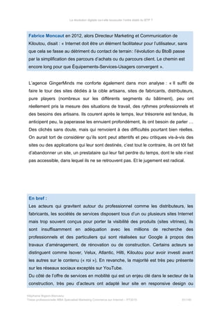 La révolution digitale va-t-elle bousculer l’ordre établi du BTP ?
Fabrice Moncaut en 2012, alors Directeur Marketing et Communication de
Kiloutou, disait : « Internet doit être un élément facilitateur pour l’utilisateur, sans
que cela se fasse au détriment du contact de terrain:  l’évolution du BtoB passe
par la simplification des parcours d’achats ou du parcours client. Le chemin est
encore long pour que Équipements-Services-Usagers convergent ».
L’agence GingerMinds me conforte également dans mon analyse : « Il suffit de
faire le tour des sites dédiés à la cible artisans, sites de fabricants, distributeurs,
pure players (nombreux sur les différents segments du bâtiment), peu ont
réellement pris la mesure des situations de travail, des rythmes professionnels et
des besoins des artisans. Ils courent après le temps, leur trésorerie est tendue, ils
anticipent peu, la paperasse les ennuient profondément, ils ont besoin de parler …
Des clichés sans doute, mais qui renvoient à des difficultés pourtant bien réelles.
On aurait tort de considérer qu’ils sont peut attentifs et peu critiques vis-à-vis des
sites ou des applications qui leur sont destinés, c’est tout le contraire, ils ont tôt fait
d’abandonner un site, un prestataire qui leur fait perdre du temps, dont le site n’est
pas accessible, dans lequel ils ne se retrouvent pas. Et le jugement est radical.
En bref :
Les acteurs qui gravitent autour du professionnel comme les distributeurs, les
fabricants, les sociétés de services disposent tous d’un ou plusieurs sites Internet
mais trop souvent conçus pour porter la visibilité des produits (sites vitrines), ils
sont insuffisamment en adéquation avec les millions de recherche des
professionnels et des particuliers qui sont réalisées sur Google à propos des
travaux d’aménagement, de rénovation ou de construction. Certains acteurs se
distinguent comme Isover, Velux, Atlantic, Hilti, Kiloutou pour avoir investi avant
les autres sur le contenu (« roi »). En revanche, la majorité est très peu présente
sur les réseaux sociaux exceptés sur YouTube.
Du côté de l’offre de services en mobilité qui est un enjeu clé dans le secteur de la
construction, très peu d’acteurs ont adapté leur site en responsive design ou
Stéphanie Bigeon-Bienvenu
Thèse professionnelle MBA Spécialisé Marketing Commerce sur Internet – PT2015 81/140
 
