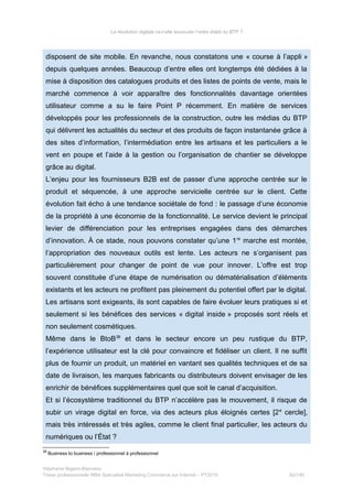 La révolution digitale va-t-elle bousculer l’ordre établi du BTP ?
disposent de site mobile. En revanche, nous constatons une « course à l’appli »
depuis quelques années. Beaucoup d’entre elles ont longtemps été dédiées à la
mise à disposition des catalogues produits et des listes de points de vente, mais le
marché commence à voir apparaître des fonctionnalités davantage orientées
utilisateur comme a su le faire Point P récemment. En matière de services
développés pour les professionnels de la construction, outre les médias du BTP
qui délivrent les actualités du secteur et des produits de façon instantanée grâce à
des sites d’information, l’intermédiation entre les artisans et les particuliers a le
vent en poupe et l’aide à la gestion ou l’organisation de chantier se développe
grâce au digital.
L’enjeu pour les fournisseurs B2B est de passer d’une approche centrée sur le
produit et séquencée, à une approche servicielle centrée sur le client. Cette
évolution fait écho à une tendance sociétale de fond : le passage d’une économie
de la propriété à une économie de la fonctionnalité. Le service devient le principal
levier de différenciation pour les entreprises engagées dans des démarches
d’innovation. À ce stade, nous pouvons constater qu’une 1re
marche est montée,
l’appropriation des nouveaux outils est lente. Les acteurs ne s’organisent pas
particulièrement pour changer de point de vue pour innover. L’offre est trop
souvent constituée d’une étape de numérisation ou dématérialisation d’éléments
existants et les acteurs ne profitent pas pleinement du potentiel offert par le digital.
Les artisans sont exigeants, ils sont capables de faire évoluer leurs pratiques si et
seulement si les bénéfices des services « digital inside » proposés sont réels et
non seulement cosmétiques.
Même dans le BtoB38
et dans le secteur encore un peu rustique du BTP,
l’expérience utilisateur est la clé pour convaincre et fidéliser un client. Il ne suffit
plus de fournir un produit, un matériel en vantant ses qualités techniques et de sa
date de livraison, les marques fabricants ou distributeurs doivent envisager de les
enrichir de bénéfices supplémentaires quel que soit le canal d’acquisition.
Et si l’écosystème traditionnel du BTP n’accélère pas le mouvement, il risque de
subir un virage digital en force, via des acteurs plus éloignés certes [2e
cercle],
mais très intéressés et très agiles, comme le client final particulier, les acteurs du
numériques ou l’État ?
38
Business to business / professionnel à professionnel
Stéphanie Bigeon-Bienvenu
Thèse professionnelle MBA Spécialisé Marketing Commerce sur Internet – PT2015 82/140
 