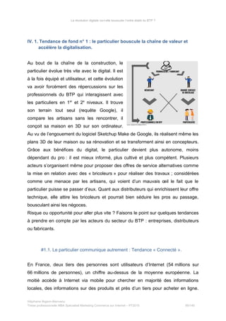 La révolution digitale va-t-elle bousculer l’ordre établi du BTP ?
IV. 1. Tendance de fond n° 1 : le particulier bouscule la chaîne de valeur et
accélère la digitalisation.
Au bout de la chaîne de la construction, le
particulier évolue très vite avec le digital. Il est
à la fois équipé et utilisateur, et cette évolution
va avoir forcément des répercussions sur les
professionnels du BTP qui interagissent avec
les particuliers en 1er
et 2e
niveaux. Il trouve
son terrain tout seul (requête Google), il
compare les artisans sans les rencontrer, il
conçoit sa maison en 3D sur son ordinateur.
Au vu de l’engouement du logiciel Sketchup Make de Google, ils réalisent même les
plans 3D de leur maison ou sa rénovation et se transforment ainsi en concepteurs.
Grâce aux bénéfices du digital, le particulier devient plus autonome, moins
dépendant du pro : il est mieux informé, plus cultivé et plus compétent. Plusieurs
acteurs s’organisent même pour proposer des offres de service alternatives comme
la mise en relation avec des « bricoleurs » pour réaliser des travaux ; considérées
comme une menace par les artisans, qui voient d’un mauvais œil le fait que le
particulier puisse se passer d’eux. Quant aux distributeurs qui enrichissent leur offre
technique, elle attire les bricoleurs et pourrait bien séduire les pros au passage,
bousculant ainsi les négoces.
Risque ou opportunité pour aller plus vite ? Faisons le point sur quelques tendances
à prendre en compte par les acteurs du secteur du BTP : entreprises, distributeurs
ou fabricants.
#1.1. Le particulier communique autrement : Tendance « Connecté ».
En France, deux tiers des personnes sont utilisateurs d’Internet (54 millions sur
66 millions de personnes), un chiffre au-dessus de la moyenne européenne. La
moitié accède à Internet via mobile pour chercher en majorité des informations
locales, des informations sur des produits et près d’un tiers pour acheter en ligne.
Stéphanie Bigeon-Bienvenu
Thèse professionnelle MBA Spécialisé Marketing Commerce sur Internet – PT2015 85/140
 