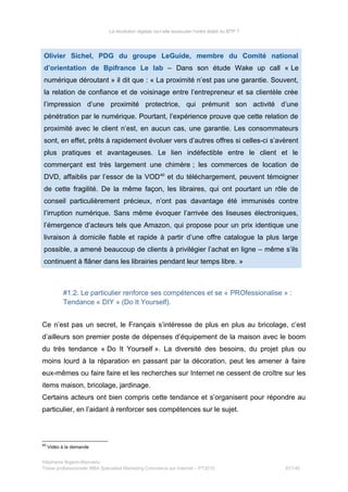 La révolution digitale va-t-elle bousculer l’ordre établi du BTP ?
Olivier Sichel, PDG du groupe LeGuide, membre du Comité national
d’orientation de Bpifrance Le lab – Dans son étude Wake up call « Le
numérique déroutant » il dit que : « La proximité n’est pas une garantie. Souvent,
la relation de confiance et de voisinage entre l’entrepreneur et sa clientèle crée
l’impression d’une proximité protectrice, qui prémunit son activité d’une
pénétration par le numérique. Pourtant, l’expérience prouve que cette relation de
proximité avec le client n’est, en aucun cas, une garantie. Les consommateurs
sont, en effet, prêts à rapidement évoluer vers d’autres offres si celles-ci s’avèrent
plus pratiques et avantageuses. Le lien indéfectible entre le client et le
commerçant est très largement une chimère ; les commerces de location de
DVD, affaiblis par l’essor de la VOD40
et du téléchargement, peuvent témoigner
de cette fragilité. De la même façon, les libraires, qui ont pourtant un rôle de
conseil particulièrement précieux, n’ont pas davantage été immunisés contre
l’irruption numérique. Sans même évoquer l’arrivée des liseuses électroniques,
l’émergence d’acteurs tels que Amazon, qui propose pour un prix identique une
livraison à domicile fiable et rapide à partir d’une offre catalogue la plus large
possible, a amené beaucoup de clients à privilégier l’achat en ligne – même s’ils
continuent à flâner dans les librairies pendant leur temps libre. »
#1.2. Le particulier renforce ses compétences et se « PROfessionalise » :
Tendance « DIY » (Do It Yourself).
Ce n’est pas un secret, le Français s’intéresse de plus en plus au bricolage, c’est
d’ailleurs son premier poste de dépenses d’équipement de la maison avec le boom
du très tendance « Do It Yourself ». La diversité des besoins, du projet plus ou
moins lourd à la réparation en passant par la décoration, peut les amener à faire
eux-mêmes ou faire faire et les recherches sur Internet ne cessent de croître sur les
items maison, bricolage, jardinage.
Certains acteurs ont bien compris cette tendance et s’organisent pour répondre au
particulier, en l’aidant à renforcer ses compétences sur le sujet.
40
Vidéo à la demande
Stéphanie Bigeon-Bienvenu
Thèse professionnelle MBA Spécialisé Marketing Commerce sur Internet – PT2015 87/140
 