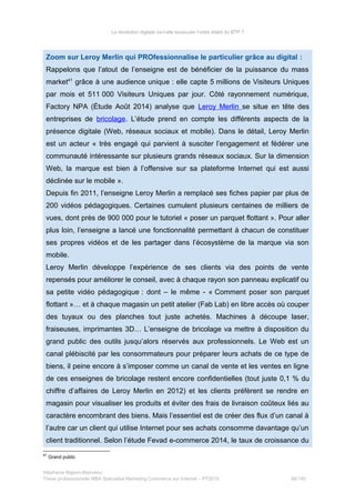 La révolution digitale va-t-elle bousculer l’ordre établi du BTP ?
Zoom sur Leroy Merlin qui PROfessionnalise le particulier grâce au digital :
Rappelons que l’atout de l’enseigne est de bénéficier de la puissance du mass
market41
grâce à une audience unique : elle capte 5 millions de Visiteurs Uniques
par mois et 511 000 Visiteurs Uniques par jour. Côté rayonnement numérique,
Factory NPA (Étude Août 2014) analyse que Leroy Merlin se situe en tête des
entreprises de bricolage. L’étude prend en compte les différents aspects de la
présence digitale (Web, réseaux sociaux et mobile). Dans le détail, Leroy Merlin
est un acteur « très engagé qui parvient à susciter l’engagement et fédérer une
communauté intéressante sur plusieurs grands réseaux sociaux. Sur la dimension
Web, la marque est bien à l’offensive sur sa plateforme Internet qui est aussi
déclinée sur le mobile ».
Depuis fin 2011, l’enseigne Leroy Merlin a remplacé ses fiches papier par plus de
200 vidéos pédagogiques. Certaines cumulent plusieurs centaines de milliers de
vues, dont près de 900 000 pour le tutoriel « poser un parquet flottant ». Pour aller
plus loin, l’enseigne a lancé une fonctionnalité permettant à chacun de constituer
ses propres vidéos et de les partager dans l’écosystème de la marque via son
mobile.
Leroy Merlin développe l’expérience de ses clients via des points de vente
repensés pour améliorer le conseil, avec à chaque rayon son panneau explicatif ou
sa petite vidéo pédagogique : dont – le même - « Comment poser son parquet
flottant »… et à chaque magasin un petit atelier (Fab Lab) en libre accès où couper
des tuyaux ou des planches tout juste achetés. Machines à découpe laser,
fraiseuses, imprimantes 3D… L’enseigne de bricolage va mettre à disposition du
grand public des outils jusqu’alors réservés aux professionnels. Le Web est un
canal plébiscité par les consommateurs pour préparer leurs achats de ce type de
biens, il peine encore à s’imposer comme un canal de vente et les ventes en ligne
de ces enseignes de bricolage restent encore confidentielles (tout juste 0,1 % du
chiffre d’affaires de Leroy Merlin en 2012) et les clients préfèrent se rendre en
magasin pour visualiser les produits et éviter des frais de livraison coûteux liés au
caractère encombrant des biens. Mais l’essentiel est de créer des flux d’un canal à
l’autre car un client qui utilise Internet pour ses achats consomme davantage qu’un
client traditionnel. Selon l’étude Fevad e-commerce 2014, le taux de croissance du
41
Grand public
Stéphanie Bigeon-Bienvenu
Thèse professionnelle MBA Spécialisé Marketing Commerce sur Internet – PT2015 88/140
 