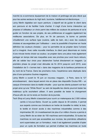 La révolution digitale va-t-elle bousculer l’ordre établi du BTP ?
marché du e-commerce équipement de la maison et jardinage est plus élevé que
pour les autres secteurs du high tech, tourisme, habillement et électronique.
Leroy Merlin digitalise son rayon peinture. L’objectif est de guider le client dans
son parcours et de faciliter l’acte d’achat. Il s’agit d’une borne interactive qui
propose à l’utilisateur un choix parmi des milliers de couleurs de peintures et va le
guider en fonction de ses projets, de ses préférences et suggère également les
meilleures associations. De plus, en fin de parcours, la borne va peindre
virtuellement une surface type (cuisine, salle de bain, etc.) avec les couleurs
choisies et sauvegardées par l’utilisateur – avec la possibilité d’imprimer en haute
définition les couleurs choisies – pour lui permettre de se projeter dans l’univers
qu’il a imaginé. Avec cette nouvelle interface, le client peut désormais en moins
d’une minute trente choisir sa couleur, se projeter dans une pièce mais également
partager en temps réel ses maquettes avec ses proches pour avoir leurs retours,
afin de valider leur choix pour déclencher l’achat directement en magasin. La
première phase du projet s’est déroulée de fin 2014 jusqu’en avril 2015, avec
l’installation de 5 « bornes test » dans des magasins de la banlieue parisienne et
du nord de la France. Dans les prochains mois, l’expérience sera déployée dans
plus d’une quinzaine d’autres magasins.
Leroy Merlin a ouvert le 16 juin un nouveau magasin, à Paris, dans le 12e
arrondissement, dans lequel seront mis en place des dispositifs Oculus Rift – un
casque d’immersion dans la réalité virtuelle – pour que les clients puissent voir leur
projet ainsi qu’une “White Room” au sein de laquelle les clients pourront tester les
matériaux qu’ils souhaitent utiliser. Il sera possible de tester le changement
d’heure afin de voir le rendu en fonction de la journée.
Tech Shop et Leroy Merlin s’associent pour ouvrir un makerspace de 2 000 mètres
carrés à Ivry-sur-Seine. Ouvert au public depuis le 30 octobre, il permet
aux experts comme aux bricoleurs en herbe de travailler le métal, le bois,
le textile et d’avoir accès à des machines industrielles comme à des
imprimantes 3D. Un investissement de plus d’un million d’euros a permis à
Leroy Merlin de se doter de 150 machines semi-industrielles. Si toutes les
machines ne sont pas accessibles aux novices, les premières utilisations
sont supervisées par un formateur, mais il est également possible d’opter
pour un cycle de formation qui permet d’utiliser les machines en toute
Stéphanie Bigeon-Bienvenu
Thèse professionnelle MBA Spécialisé Marketing Commerce sur Internet – PT2015 89/140
 