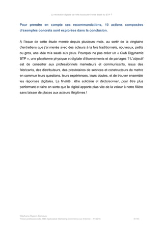 La révolution digitale va-t-elle bousculer l’ordre établi du BTP ?
Pour prendre en compte ces recommandations, 10 actions composées
d’exemples concrets sont explorées dans la conclusion.
A l’issue de cette étude menée depuis plusieurs mois, au sortir de la vingtaine
d’entretiens que j’ai menés avec des acteurs à la fois traditionnels, nouveaux, petits
ou gros, une idée m’a sauté aux yeux. Pourquoi ne pas créer un « Club Digynamic
BTP », une plateforme physique et digitale d’étonnements et de partages ? L’objectif
est de conseiller aux professionnels marketeurs et communicants, issus des
fabricants, des distributeurs, des prestataires de services et constructeurs de mettre
en commun leurs questions, leurs expériences, leurs doutes, et de trouver ensemble
les réponses digitales. La finalité : être solidaire et décloisonner, pour être plus
performant et faire en sorte que le digital apporte plus vite de la valeur à notre filière
sans laisser de places aux acteurs illégitimes !
Stéphanie Bigeon-Bienvenu
Thèse professionnelle MBA Spécialisé Marketing Commerce sur Internet – PT2015 9/140
 