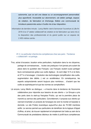 La révolution digitale va-t-elle bousculer l’ordre établi du BTP ?
autonomie, que ce soit une classe ou un accompagnement personnalisé
plus approfondi. Accessible sur abonnement, cet atelier partagé, espace
de création, de fabrication et d’échange, fédère une communauté de
bricoleurs passionnés autour d’outils mis à leur disposition.
Information de dernière minute : Leroy Merlin vient d’annoncer l’ouverture à Lille fin
2016 d’un 2e
atelier collaboratif de création et de fabrication qui sera mis à
la disposition des professionnels et du grand public sur un espace de
2 400 mètres carrés.
#1.3. Le particulier cherche les compétences chez ses pairs : Tendance
« collaboratif » et partage.
Troc, achat d’occasion, location entre particuliers, implication dans la vie citoyenne,
partage de connaissances… toutes ces pratiques n’ont jamais pris autant de
place dans le quotidien des Français. Les Français veulent aussi partager
leurs connaissances grâce aux outils digitaux : ils sont déjà 14 % à le faire,
et 27 % à l’envisager. L’évolution des technologies (simplification des outils,
augmentation des débits…) est un accélérateur. En conséquence, les
experts autoproclamés seront toujours plus nombreux… d’autant que les
outils se sophistiquent et que les normes se complexifient.
Là encore, Leroy Merlin se distingue : « s’inscrire dans la tendance de l’économie
collaborative pour répondre aux besoins de ses clients ». Le Groupe a pris
des parts dans la start-up française Frizbiz, qui est la première place de
marché au service des particuliers. Concrètement, il propose aux clients qui
viennent d’acheter un produits de l’enseigne de venir le monter et l’assister à
domicile. Le site Frizbiz revendique aujourd’hui plus de 70 000 membres
actifs. Le service permet aux particuliers de bénéficier de la logique d’Appel
d’offres, et ainsi, de trouver rapidement et simplement de l’aide au sein de la
Communauté de prestataires désireux de mettre à profit leurs compétences
Stéphanie Bigeon-Bienvenu
Thèse professionnelle MBA Spécialisé Marketing Commerce sur Internet – PT2015 90/140
 