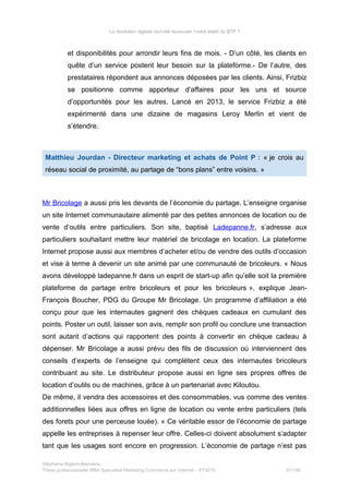 La révolution digitale va-t-elle bousculer l’ordre établi du BTP ?
et disponibilités pour arrondir leurs fins de mois. - D’un côté, les clients en
quête d’un service postent leur besoin sur la plateforme.- De l’autre, des
prestataires répondent aux annonces déposées par les clients. Ainsi, Frizbiz
se positionne comme apporteur d’affaires pour les uns et source
d’opportunités pour les autres. Lancé en 2013, le service Frizbiz a été
expérimenté dans une dizaine de magasins Leroy Merlin et vient de
s’étendre.
Matthieu Jourdan - Directeur marketing et achats de Point P : « je crois au
réseau social de proximité, au partage de “bons plans” entre voisins. »
Mr Bricolage a aussi pris les devants de l’économie du partage. L’enseigne organise
un site Internet communautaire alimenté par des petites annonces de location ou de
vente d’outils entre particuliers. Son site, baptisé Ladepanne.fr, s’adresse aux
particuliers souhaitant mettre leur matériel de bricolage en location. La plateforme
Internet propose aussi aux membres d’acheter et/ou de vendre des outils d’occasion
et vise à terme à devenir un site animé par une communauté de bricoleurs. « Nous
avons développé ladepanne.fr dans un esprit de start-up afin qu’elle soit la première
plateforme de partage entre bricoleurs et pour les bricoleurs », explique Jean-
François Boucher, PDG du Groupe Mr Bricolage. Un programme d’affiliation a été
conçu pour que les internautes gagnent des chèques cadeaux en cumulant des
points. Poster un outil, laisser son avis, remplir son profil ou conclure une transaction
sont autant d’actions qui rapportent des points à convertir en chèque cadeau à
dépenser. Mr Bricolage a aussi prévu des fils de discussion où interviennent des
conseils d’experts de l’enseigne qui complètent ceux des internautes bricoleurs
contribuant au site. Le distributeur propose aussi en ligne ses propres offres de
location d’outils ou de machines, grâce à un partenariat avec Kiloutou.
De même, il vendra des accessoires et des consommables, vus comme des ventes
additionnelles liées aux offres en ligne de location ou vente entre particuliers (tels
des forets pour une perceuse louée). « Ce véritable essor de l’économie de partage
appelle les entreprises à repenser leur offre. Celles-ci doivent absolument s’adapter
tant que les usages sont encore en progression. L’économie de partage n’est pas
Stéphanie Bigeon-Bienvenu
Thèse professionnelle MBA Spécialisé Marketing Commerce sur Internet – PT2015 91/140
 