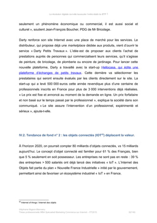 La révolution digitale va-t-elle bousculer l’ordre établi du BTP ?
seulement un phénomène économique ou commercial, il est aussi social et
culturel », soutient Jean-François Boucher, PDG de Mr Bricolage.
Darty renforce son site Internet avec une place de marché pour les services. Le
distributeur, qui propose déjà une marketplace dédiée aux produits, vient d’ouvrir le
service « Darty Petits Travaux ». L’idée est de proposer aux clients l’achat de
prestations auprès de personnes qui commercialisent leurs services, qu’il s’agisse
de peinture, de bricolage, de plomberie ou encore de jardinage. Pour lancer cette
nouvelle plateforme, Darty a travaillé avec la start-up Hellocasa, qui édite une
plateforme d’échanges de petits travaux. Cette dernière va sélectionner les
prestataires qui seront ensuite évalués par les clients directement sur le site. La
start-up qui a levé 500 000 euros cette année revendique plus d’une centaine de
professionnels inscrits en France pour plus de 3 000 interventions déjà réalisées.
« Le prix est fixe et annoncé au moment de la demande en ligne. Un prix forfaitaire
et non basé sur le temps passé par le professionnel », explique la société dans son
communiqué. « Le site assure l’intervention d’un professionnel, expérimenté et
sérieux », ajoute-t-elle.
IV.2. Tendance de fond n° 2 : les objets connectés (IOT42
) déplacent la valeur.
À l’horizon 2020, on pourrait compter 80 milliards d’objets connectés, vs 15 milliards
aujourd’hui. Le concept d’objet connecté est familier pour 61 % des Français, bien
que 5 % seulement en soit possesseur. Les entreprises ne sont pas en reste : 39 %
des entreprises > 500 salariés ont déjà lancé des initiatives « IoT ». L’Internet des
Objets fait partie du plan « Nouvelle France Industrielle » initié par le gouvernement,
permettant ainsi de favoriser un écosystème industriel « IoT » en France.
42
Internet of things / Internet des objets
Stéphanie Bigeon-Bienvenu
Thèse professionnelle MBA Spécialisé Marketing Commerce sur Internet – PT2015 92/140
 