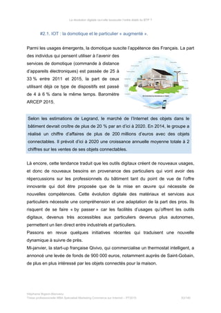 La révolution digitale va-t-elle bousculer l’ordre établi du BTP ?
#2.1. IOT : la domotique et le particulier « augmenté ».
Parmi les usages émergents, la domotique suscite l’appétence des Français. La part
des individus qui pensent utiliser à l’avenir des
services de domotique (commande à distance
d’appareils électroniques) est passée de 25 à
33 % entre 2011 et 2015, la part de ceux
utilisant déjà ce type de dispositifs est passé
de 4 à 6 % dans le même temps. Baromètre
ARCEP 2015.
Selon les estimations de Legrand, le marché de l’Internet des objets dans le
bâtiment devrait croître de plus de 20 % par an d’ici à 2020. En 2014, le groupe a
réalisé un chiffre d’affaires de plus de 200 millions d’euros avec des objets
connectables. Il prévoit d’ici à 2020 une croissance annuelle moyenne totale à 2
chiffres sur les ventes de ses objets connectables.
Là encore, cette tendance traduit que les outils digitaux créent de nouveaux usages,
et donc de nouveaux besoins en provenance des particuliers qui vont avoir des
répercussions sur les professionnels du bâtiment tant du point de vue de l’offre
innovante qui doit être proposée que de la mise en œuvre qui nécessite de
nouvelles compétences. Cette évolution digitale des matériaux et services aux
particuliers nécessite une compréhension et une adaptation de la part des pros. Ils
risquent de se faire « by passer » car les facilités d’usages qu’offrent les outils
digitaux, devenus très accessibles aux particuliers devenus plus autonomes,
permettent un lien direct entre industriels et particuliers.
Passons en revue quelques initiatives récentes qui traduisent une nouvelle
dynamique à suivre de près.
Mi-janvier, la start-up française Qivivo, qui commercialise un thermostat intelligent, a
annoncé une levée de fonds de 900 000 euros, notamment auprès de Saint-Gobain,
de plus en plus intéressé par les objets connectés pour la maison.
Stéphanie Bigeon-Bienvenu
Thèse professionnelle MBA Spécialisé Marketing Commerce sur Internet – PT2015 93/140
 