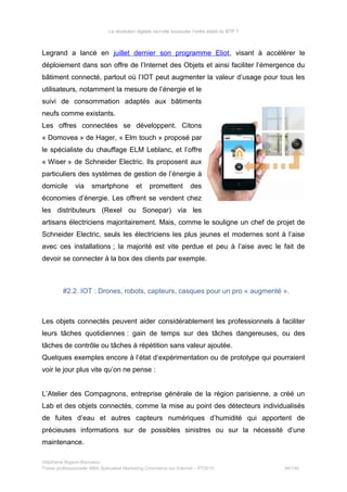 La révolution digitale va-t-elle bousculer l’ordre établi du BTP ?
Legrand a lancé en juillet dernier son programme Eliot, visant à accélérer le
déploiement dans son offre de l’Internet des Objets et ainsi faciliter l’émergence du
bâtiment connecté, partout où l’IOT peut augmenter la valeur d’usage pour tous les
utilisateurs, notamment la mesure de l’énergie et le
suivi de consommation adaptés aux bâtiments
neufs comme existants.
Les offres connectées se développent. Citons
« Domovea » de Hager, « Elm touch » proposé par
le spécialiste du chauffage ELM Leblanc, et l’offre
« Wiser » de Schneider Electric. Ils proposent aux
particuliers des systèmes de gestion de l’énergie à
domicile via smartphone et promettent des
économies d’énergie. Les offrent se vendent chez
les distributeurs (Rexel ou Sonepar) via les
artisans électriciens majoritairement. Mais, comme le souligne un chef de projet de
Schneider Electric, seuls les électriciens les plus jeunes et modernes sont à l’aise
avec ces installations ; la majorité est vite perdue et peu à l’aise avec le fait de
devoir se connecter à la box des clients par exemple.
#2.2. IOT : Drones, robots, capteurs, casques pour un pro « augmenté ».
Les objets connectés peuvent aider considérablement les professionnels à faciliter
leurs tâches quotidiennes : gain de temps sur des tâches dangereuses, ou des
tâches de contrôle ou tâches à répétition sans valeur ajoutée.
Quelques exemples encore à l’état d’expérimentation ou de prototype qui pourraient
voir le jour plus vite qu’on ne pense :
L’Atelier des Compagnons, entreprise générale de la région parisienne, a créé un
Lab et des objets connectés, comme la mise au point des détecteurs individualisés
de fuites d’eau et autres capteurs numériques d’humidité qui apportent de
précieuses informations sur de possibles sinistres ou sur la nécessité d’une
maintenance.
Stéphanie Bigeon-Bienvenu
Thèse professionnelle MBA Spécialisé Marketing Commerce sur Internet – PT2015 94/140
 