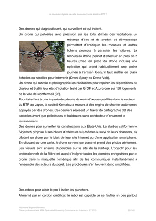 La révolution digitale va-t-elle bousculer l’ordre établi du BTP ?
Des drones qui diagnostiquent, qui surveillent et qui traitent.
Un drone qui pulvérise avec précision sur les toits abîmés des habitations un
mélange d’eau et de produit de démoussage
permettant d’éradiquer les mousses et autres
lichens prompts à parasiter les toitures. Le
recours au drone permet d’effectuer en près de 2
heures (mise en place du drone incluse) une
opération qui prend habituellement une pleine
journée à l’artisan lorsqu’il faut mettre en place
échelles ou nacelles pour intervenir (Drone Spray de Drone Volt).
Un drone qui survole et photographie les habitations pour repérer les déperditions de
chaleur et établir leur état d’isolation testé par GrDF et Azurdrone sur 150 logements
de la ville de Montfermeil (93).
Pour faire face à une importante pénurie de main-d’œuvre qualifiée dans le secteur
du BTP au Japon, la société Komatsu a recours à des engins de chantier autonomes
appuyés par des drones. Ces derniers réalisent un travail de cartographie 3D des
parcelles avant que pelleteuses et bulldozers sans conducteur n’entament le
terrassement.
Des drones pour surveiller les constructions aux États-Unis. La start-up californienne
Skycatch propose à ses clients d’effectuer eux-mêmes le suivi de leurs chantiers, en
pilotant un drone par le biais de leur site Internet ou d’une application smartphone.
En cliquant sur une carte, le drone se rend sur place et prend des photos aériennes.
Les visuels sont ensuite disponibles sur le site de la start-up. L’objectif pour les
professionnels de la filière est aussi d’intégrer toutes les données enregistrées par le
drone dans la maquette numérique afin de les communiquer instantanément à
l’ensemble des acteurs du projet. Les procédures s’en trouvent donc simplifiées.
Des robots pour aider le pro à isoler les planchers.
Alimenté par un cordon ombilical, le robot est capable de se faufiler un peu partout
Stéphanie Bigeon-Bienvenu
Thèse professionnelle MBA Spécialisé Marketing Commerce sur Internet – PT2015 95/140
 