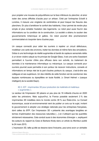 La révolution digitale va-t-elle bousculer l’ordre établi du BTP ?
pour projeter une mousse de polyuréthane sur la face inférieure du plancher, et ainsi
isoler des zones difficiles d’accès pour un artisan. Créé par l’entreprise Q-botIl à
Londres, il mesure une vingtaine de centimètres et peut traquer les fissures des
planchers. En plus d’améliorer le confort des habitants, il leur permet de rendre plus
simple et plus rentable l’isolation des logements. Le robot peut aussi fournir des
informations sur la condition de la construction. La société a obtenu le soutien des
gouvernements britannique et gallois. Ce robot pourrait être prochainement
commercialisé et s’exporter dans d’autres pays.
Un casque connecté pour aider les ouvriers à repérer un circuit défectueux,
modéliser une carte des environs, traiter les données et même faire des simulations.
Grâce à une technologie de réalité augmentée et bardé de capteurs sensoriels reliés
à un écran visière calqué sur le principe de Google Glass, il est une sorte d’assistant
permettant à l’ouvrier d’être plus efficace dans son activité, du traitement de
données à la maintenance informatique ou mécanique. Le casque connecté pour
ouvriers pourrait aussi permettre à son porteur de recevoir instructions, conseils et
informations en temps réel de la part d’autres porteurs du casque, c’est-à-dire ses
collègues et ses supérieurs. Un des intérêts de cette fonction est de coordonner des
équipes nombreuses ou éparpillées en toute fluidité. (« Smart Helmet » (casque
intelligent) de la société Daqri).
#2.3. IOT : imprimantes 3D pour production de matériels et matériaux
« augmentés ».
Le secteur de l’impression 3D pèsera un peu plus de 18 milliards d’euros en 2020
selon les prévisions. Mais aujourd’hui, la France possède seulement 3 % des
imprimantes 3D installées dans le monde contre 38 % aux États-Unis. Le Conseil
économique, social et environnemental vient de publier un avis sur le sujet, invitant
le gouvernement à adopter une stratégie nationale pour les entreprises françaises,
dont celles du BTP. Car l’impression 3D « présente des avantages tangibles en
termes d’optimisation des ressources naturelles […] en n’utilisant que les quantités
strictement nécessaires. Cela conduit aussi à des économies d’énergie », expliquent
les auteurs du rapport du Cese et Barbara Kiraly dans un article du Moniteur publié
le 24 mars 2015.
L’impression 3D, telle qu’elle se dessine dans l’industrie, peut ainsi avoir un véritable
Stéphanie Bigeon-Bienvenu
Thèse professionnelle MBA Spécialisé Marketing Commerce sur Internet – PT2015 96/140
 
