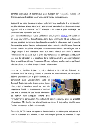 La révolution digitale va-t-elle bousculer l’ordre établi du BTP ?
bénéfice écologique et économique pour l’usager car l’économie réalisée est
énorme, puisque le coût de construction est divisé au moins par deux.
Jusque-là au stade d’expérimentation, cette technique appliquée à la construction
semble continuer à faire son chemin avec comme exemple récent le gouvernement
égyptien qui a commandé 20 000 maisons « imprimées » pour aménager les
bidonvilles très importants au Caire.
Une expérimentation par l’École Centrale de Lille, baptisée Print dƎ , est également
en cours pour imprimer des coffrages à partir d’une imprimante 3D. Le coffrage, qui
est une enceinte temporaire dans laquelle on coule le béton pour qu’il prenne la
forme désirée, est un élément indispensable à la construction de bâtiments. Coûteux
et donc produits en grande série pour pouvoir être rentabilisés, les coffrages sont à
usage unique et très standards dans leur forme. Print d vise donc à adapterƎ
l’impression 3D au génie civil et BTP, pour rentabiliser les coffrages en réduisant
leur coût de fabrication et le gaspillage de la matière première. La personnalisation
étant la qualité première de l’impression 3D, des coffrages aux formes très variées et
très complexes pourraient être produits de cette manière.
Lors de la dernière édition du salon Batimat - Mondial du Bâtiment en
novembre 2015, la start-up XtreeE a présenté un démonstrateur de fabrication
additive (impression 3D) à grande échelle. En
partenariat avec LafargeHolcim, ABB et
Dassault Systèmes, cette jeune pousse issue
d’un projet universitaire mené au sein du
laboratoire PIMM du Conservatoire National
des Arts et Métiers par des élèves architectes
de l’ENSA Paris-Malaquais entend bien
révolutionner la construction. Sa particularité est de produire, grâce au procédé
d’impression 3D, des formes géométriques complexes à forte valeur ajoutée, pour
l’instant uniquement en béton et en argile.
Et à noter, la WikiHouse, un système de construction en open space, qui permet à
chacun d’accéder sur Internet, à une bibliothèque gratuite de modèles 3D qui
Stéphanie Bigeon-Bienvenu
Thèse professionnelle MBA Spécialisé Marketing Commerce sur Internet – PT2015 97/140
 