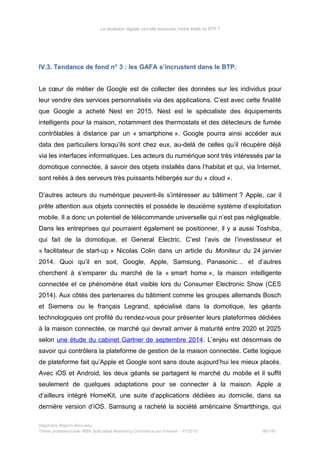 La révolution digitale va-t-elle bousculer l’ordre établi du BTP ?
IV.3. Tendance de fond n° 3 : les GAFA s’incrustent dans le BTP.
Le cœur de métier de Google est de collecter des données sur les individus pour
leur vendre des services personnalisés via des applications. C’est avec cette finalité
que Google a acheté Nest en 2015. Nest est le spécialiste des équipements
intelligents pour la maison, notamment des thermostats et des détecteurs de fumée
contrôlables à distance par un « smartphone ». Google pourra ainsi accéder aux
data des particuliers lorsqu’ils sont chez eux, au-delà de celles qu’il récupère déjà
via les interfaces informatiques. Les acteurs du numérique sont très intéressés par la
domotique connectée, à savoir des objets installés dans l’habitat et qui, via Internet,
sont reliés à des serveurs très puissants hébergés sur du « cloud ».
D’autres acteurs du numérique peuvent-ils s’intéresser au bâtiment ? Apple, car il
prête attention aux objets connectés et possède le deuxième système d’exploitation
mobile. Il a donc un potentiel de télécommande universelle qui n’est pas négligeable.
Dans les entreprises qui pourraient également se positionner, il y a aussi Toshiba,
qui fait de la domotique, et General Electric. C’est l’avis de l’investisseur et
« facilitateur de start-up » Nicolas Colin dans un article du Moniteur du 24 janvier
2014. Quoi qu’il en soit, Google, Apple, Samsung, Panasonic… et d’autres
cherchent à s’emparer du marché de la « smart home », la maison intelligente
connectée et ce phénomène était visible lors du Consumer Electronic Show (CES
2014). Aux côtés des partenaires du bâtiment comme les groupes allemands Bosch
et Siemens ou le français Legrand, spécialisé dans la domotique, les géants
technologiques ont profité du rendez-vous pour présenter leurs plateformes dédiées
à la maison connectée, ce marché qui devrait arriver à maturité entre 2020 et 2025
selon une étude du cabinet Gartner de septembre 2014. L’enjeu est désormais de
savoir qui contrôlera la plateforme de gestion de la maison connectée. Cette logique
de plateforme fait qu’Apple et Google sont sans doute aujourd’hui les mieux placés.
Avec iOS et Android, les deux géants se partagent le marché du mobile et il suffit
seulement de quelques adaptations pour se connecter à la maison. Apple a
d’ailleurs intégré HomeKit, une suite d’applications dédiées au domicile, dans sa
dernière version d’iOS. Samsung a racheté la société américaine Smartthings, qui
Stéphanie Bigeon-Bienvenu
Thèse professionnelle MBA Spécialisé Marketing Commerce sur Internet – PT2015 99/140
 