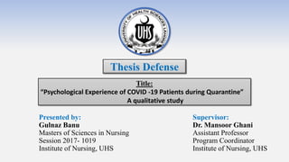 Presented by:
Gulnaz Banu
Masters of Sciences in Nursing
Session 2017- 1019
Institute of Nursing, UHS
Title:
“Psychological Experience of COVID -19 Patients during Quarantine”
A qualitative study
Supervisor:
Dr. Mansoor Ghani
Assistant Professor
Program Coordinator
Institute of Nursing, UHS
Thesis Defense
 