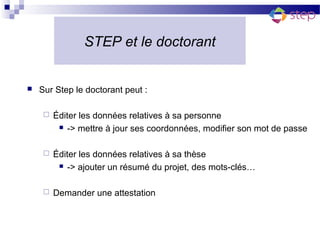STEP et le doctorant


   Sur Step le doctorant peut :

        Éditer les données relatives à sa personne
           -> mettre à jour ses coordonnées, modifier son mot de passe



        Éditer les données relatives à sa thèse
           -> ajouter un résumé du projet, des mots-clés…



        Demander une attestation
 