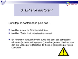 STEP et le doctorant


Sur Step, le doctorant ne peut pas :

   Modifier le nom du Directeur de thèse
   Modifier l’École doctorale de rattachement

   En revanche, il peut intervenir sur le titre pour des corrections
    mineures (accents, orthographe..); un changement plus important
    doit être validé par le Directeur de thèse et enregistré par l’Ecole
    Doctorale
 