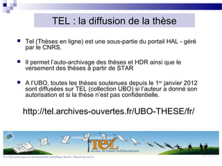 TEL : la diffusion de la thèse
   Tel (Thèses en ligne) est une sous-partie du portail HAL - géré
    par le CNRS.

   Il permet l’auto-archivage des thèses et HDR ainsi que le
    versement des thèses à partir de STAR

   A l’UBO, toutes les thèses soutenues depuis le 1er janvier 2012
    sont diffusées sur TEL (collection UBO) si l’auteur a donné son
    autorisation et si la thèse n’est pas confidentielle.

    http://tel.archives-ouvertes.fr/UBO-THESE/fr/
 