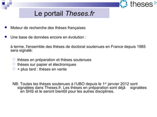Le portail Theses.fr
   Moteur de recherche des thèses françaises

   Une base de données encore en évolution :

    à terme, l'ensemble des thèses de doctorat soutenues en France depuis 1985
    sera signalé:

      thèses en préparation et thèses soutenues
      thèses sur papier et électroniques
      + plus tard : thèses en vente



     NB: Toutes les thèses soutenues à l’UBO depuis le 1er janvier 2012 sont
       signalées dans Theses.fr. Les thèses en préparation sont déjà signalées
         en SHS et le seront bientôt pour les autres disciplines.
 